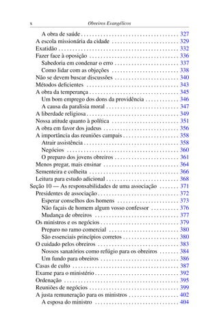 x                                    Obreiros Evangélicos

    A obra de saúde . . . . . . . . . . . . . . . . . . . . . . . . . . . . . . . . . . .          327
  A escola missionária da cidade . . . . . . . . . . . . . . . . . . . . . . . .                   329
  Exatidão . . . . . . . . . . . . . . . . . . . . . . . . . . . . . . . . . . . . . . . . . . .   332
  Fazer face à oposição . . . . . . . . . . . . . . . . . . . . . . . . . . . . . . . .            336
    Sabedoria em condenar o erro . . . . . . . . . . . . . . . . . . . . . . .                     337
    Como lidar com as objeções . . . . . . . . . . . . . . . . . . . . . . . .                     338
  Não se devem buscar discussões . . . . . . . . . . . . . . . . . . . . . . .                     340
  Métodos deﬁcientes . . . . . . . . . . . . . . . . . . . . . . . . . . . . . . . . .             343
  A obra da temperança . . . . . . . . . . . . . . . . . . . . . . . . . . . . . . . .             345
    Um bom emprego dos dons da providência . . . . . . . . . . . .                                 346
    A causa da paralisia moral . . . . . . . . . . . . . . . . . . . . . . . . . .                 347
  A liberdade religiosa . . . . . . . . . . . . . . . . . . . . . . . . . . . . . . . . .          349
  Nossa atitude quanto à política . . . . . . . . . . . . . . . . . . . . . . . .                  351
  A obra em favor dos judeus . . . . . . . . . . . . . . . . . . . . . . . . . . .                 356
  A importância das reuniões campais . . . . . . . . . . . . . . . . . . . .                       358
    Atrair assistência . . . . . . . . . . . . . . . . . . . . . . . . . . . . . . . . . .         358
    Negócios . . . . . . . . . . . . . . . . . . . . . . . . . . . . . . . . . . . . . . . .       360
    O preparo dos jovens obreiros . . . . . . . . . . . . . . . . . . . . . . .                    361
  Menos pregar, mais ensinar . . . . . . . . . . . . . . . . . . . . . . . . . . .                 364
  Sementeira e colheita . . . . . . . . . . . . . . . . . . . . . . . . . . . . . . . .            366
  Leitura para estudo adicional . . . . . . . . . . . . . . . . . . . . . . . . . .                368
Seção 10 — As responsabilidades de uma associação . . . . . . .                                    371
  Presidentes de associação . . . . . . . . . . . . . . . . . . . . . . . . . . . . .              372
    Esperar conselhos dos homens . . . . . . . . . . . . . . . . . . . . . .                       373
    Não façais de homem algum vosso confessor . . . . . . . . . .                                  376
    Mudança de obreiros . . . . . . . . . . . . . . . . . . . . . . . . . . . . . .                377
  Os ministros e os negócios . . . . . . . . . . . . . . . . . . . . . . . . . . . .               379
    Preparo no ramo comercial . . . . . . . . . . . . . . . . . . . . . . . . .                    380
    São essenciais princípios corretos . . . . . . . . . . . . . . . . . . . .                     380
  O cuidado pelos obreiros . . . . . . . . . . . . . . . . . . . . . . . . . . . . .               383
    Nossos sanatórios como refúgio para os obreiros . . . . . . .                                  384
    Um fundo para obreiros . . . . . . . . . . . . . . . . . . . . . . . . . . . .                 386
  Casas de culto . . . . . . . . . . . . . . . . . . . . . . . . . . . . . . . . . . . . . .       387
  Exame para o ministério . . . . . . . . . . . . . . . . . . . . . . . . . . . . . .              392
  Ordenação . . . . . . . . . . . . . . . . . . . . . . . . . . . . . . . . . . . . . . . . .      395
  Reuniões de negócios . . . . . . . . . . . . . . . . . . . . . . . . . . . . . . . .             399
  A justa remuneração para os ministros . . . . . . . . . . . . . . . . . .                        402
    A esposa do ministro . . . . . . . . . . . . . . . . . . . . . . . . . . . . . .               404
 