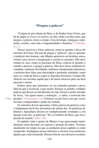 “Pregues a palavra”

          “Conjuro-te pois diante de Deus, e do Senhor Jesus Cristo, que
      há de julgar os vivos e os mortos, na Sua vinda e no Seu reino, que
      pregues a palavra, instes a tempo e fora de tempo, redarguas, repre-
      endas, exortes, com toda a longanimidade e doutrina.” 2 Timóteo
      4:1, 2.
          Nessas incisivas e fortes palavras, torna-se patente o dever do
      ministro de Cristo. Ele tem de pregar a “palavra”, não as opiniões
      e tradições dos homens, não fábulas aprazíveis ou histórias sensa-
      cionais, para mover a imaginação e excitar as emoções. Não deve
      exaltar-se, mas, como na presença de Deus, colocar-se perante o
      mundo a perecer, e pregar a palavra. Não deve haver nenhuma le-
      viandade, nenhuma frivolidade, nenhuma interpretação fantasiosa;
      o ministro deve falar com sinceridade e profunda seriedade, como
      uma voz vinda de Deus a expor as Sagradas Escrituras. Cumpre-lhe
      oferecer aos ouvintes aquilo que é de maior interesse para seu bem
      presente e eterno.
          Irmãos meus que ministrais, ao vos achardes perante o povo,
      falai do que é essencial, o que instrui. Ensinai as grandes verdades
      práticas que devem ser introduzidas na vida. Ensinai o poder salvador
      de Jesus, “em quem temos a redenção... a saber, a remissão dos
[148] pecados”. Colossences 1:14. Esforçai-vos por fazer com que vossos
      ouvintes compreendam o poder da verdade.
          Os ministros devem apresentar a ﬁrme palavra da profecia como
      o fundamento da fé dos adventistas do sétimo dia. As profecias de
      Daniel e Apocalipse devem ser cuidadosamente estudadas e, em
      ligação com elas, as palavras: “Eis o Cordeiro de Deus, que tira o
      pecado do mundo.” João 1:29.
          O capítulo vinte e quatro de Mateus é-me apresentado repeti-
      damente como devendo ser exposto à atenção de todos. Vivemos
      atualmente no tempo em que as predições deste capítulo se estão
      cumprindo. Expliquem nossos ministros e mestres essas profecias
      àqueles que estão instruindo. Deixem fora de seus discursos assuntos
                                       136
 
