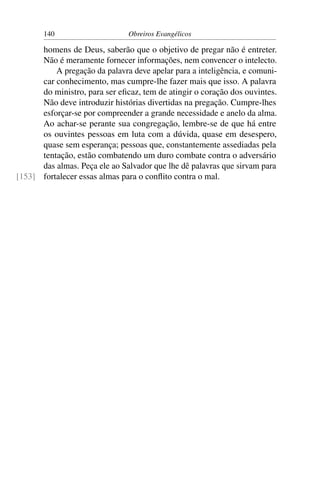 140                     Obreiros Evangélicos

      homens de Deus, saberão que o objetivo de pregar não é entreter.
      Não é meramente fornecer informações, nem convencer o intelecto.
          A pregação da palavra deve apelar para a inteligência, e comuni-
      car conhecimento, mas cumpre-lhe fazer mais que isso. A palavra
      do ministro, para ser eﬁcaz, tem de atingir o coração dos ouvintes.
      Não deve introduzir histórias divertidas na pregação. Cumpre-lhes
      esforçar-se por compreender a grande necessidade e anelo da alma.
      Ao achar-se perante sua congregação, lembre-se de que há entre
      os ouvintes pessoas em luta com a dúvida, quase em desespero,
      quase sem esperança; pessoas que, constantemente assediadas pela
      tentação, estão combatendo um duro combate contra o adversário
      das almas. Peça ele ao Salvador que lhe dê palavras que sirvam para
[153] fortalecer essas almas para o conﬂito contra o mal.
 