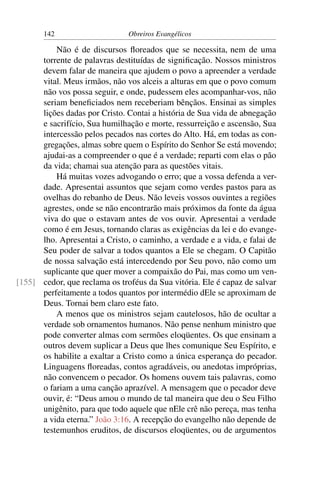 142                     Obreiros Evangélicos

          Não é de discursos ﬂoreados que se necessita, nem de uma
      torrente de palavras destituídas de signiﬁcação. Nossos ministros
      devem falar de maneira que ajudem o povo a apreender a verdade
      vital. Meus irmãos, não vos alceis a alturas em que o povo comum
      não vos possa seguir, e onde, pudessem eles acompanhar-vos, não
      seriam beneﬁciados nem receberiam bênçãos. Ensinai as simples
      lições dadas por Cristo. Contai a história de Sua vida de abnegação
      e sacrifício, Sua humilhação e morte, ressurreição e ascensão, Sua
      intercessão pelos pecados nas cortes do Alto. Há, em todas as con-
      gregações, almas sobre quem o Espírito do Senhor Se está movendo;
      ajudai-as a compreender o que é a verdade; reparti com elas o pão
      da vida; chamai sua atenção para as questões vitais.
          Há muitas vozes advogando o erro; que a vossa defenda a ver-
      dade. Apresentai assuntos que sejam como verdes pastos para as
      ovelhas do rebanho de Deus. Não leveis vossos ouvintes a regiões
      agrestes, onde se não encontrarão mais próximos da fonte da água
      viva do que o estavam antes de vos ouvir. Apresentai a verdade
      como é em Jesus, tornando claras as exigências da lei e do evange-
      lho. Apresentai a Cristo, o caminho, a verdade e a vida, e falai de
      Seu poder de salvar a todos quantos a Ele se chegam. O Capitão
      de nossa salvação está intercedendo por Seu povo, não como um
      suplicante que quer mover a compaixão do Pai, mas como um ven-
[155] cedor, que reclama os troféus da Sua vitória. Ele é capaz de salvar
      perfeitamente a todos quantos por intermédio dEle se aproximam de
      Deus. Tornai bem claro este fato.
          A menos que os ministros sejam cautelosos, hão de ocultar a
      verdade sob ornamentos humanos. Não pense nenhum ministro que
      pode converter almas com sermões eloqüentes. Os que ensinam a
      outros devem suplicar a Deus que lhes comunique Seu Espírito, e
      os habilite a exaltar a Cristo como a única esperança do pecador.
      Linguagens ﬂoreadas, contos agradáveis, ou anedotas impróprias,
      não convencem o pecador. Os homens ouvem tais palavras, como
      o fariam a uma canção aprazível. A mensagem que o pecador deve
      ouvir, é: “Deus amou o mundo de tal maneira que deu o Seu Filho
      unigênito, para que todo aquele que nEle crê não pereça, mas tenha
      a vida eterna.” João 3:16. A recepção do evangelho não depende de
      testemunhos eruditos, de discursos eloqüentes, ou de argumentos
 