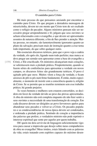 146                     Obreiros Evangélicos

                            O caminho para Cristo
          Há mais pessoas do que pensamos ansiando por encontrar o
      caminho para Cristo. Os que pregam a derradeira mensagem de
      misericórdia, devem ter em mente que Cristo tem de ser exaltado
      como o refúgio do pecador. Alguns ministros pensam não ser ne-
      cessário pregar arrependimento e fé; julgam que seus ouvintes se
      acham relacionados com o evangelho, e que devem ser apresentados
      assuntos de natureza diferente, a ﬁm de lhes prender a atenção. Mui-
      tas pessoas, no entanto, são lamentavelmente ignorantes quanto ao
      plano da salvação; precisam mais de instrução quanto a esse tema
      todo-importante, do que sobre qualquer outro.
          São essenciais discursos teóricos, para que o povo veja a cadeia
      da verdade, elo após elo, ligando num todo perfeito; mas nunca se
      deve pregar um sermão sem apresentar como a base do evangelho a
[159] Cristo, e Ele cruciﬁcado. Os ministros alcançariam mais corações,
      se salientassem mais a piedade prática. Freqüentemente, quando se
      fazem séries de conferências para apresentar a verdade em novos
      campos, os discursos feitos são grandemente teóricos. O povo é
      agitado pelo que ouve. Muitos vêem a força da verdade, e ﬁcam
      ansiosos de pôr os pés num ﬁrme fundamento. É então, muito especi-
      almente, o momento de insistir com a consciência quanto à, religião
      de Cristo. Se se permite que as reuniões terminem sem esse trabalho
      prático, há grande prejuízo.
          Às vezes homens e mulheres sem estarem convertidos, se deci-
      dem em favor da verdade devido ao peso das provas apresentadas.
      A obra do ministro não está completa enquanto ele não ﬁzer sentir a
      seus ouvintes a necessidade de uma transformação de coração. Em
      cada discurso devem ser dirigidos ao povo fervorosos apelos para
      abandonar seus pecados e volver-se a Cristo. Os pecados popula-
      res e as condescendências de nossa época devem ser condenados,
      e ordenada a piedade prática. Sentindo de coração a importância
      das palavras que profere, o verdadeiro ministro não pode reprimir o
      interesse espiritual que sente por aqueles por quem trabalha.
          Oh! quem me dera servir-me de linguagem suﬁcientemente vigo-
      rosa para causar a impressão que desejo sobre meus companheiros
      de obra no evangelho! Meus irmãos, estais lidando com as palavras
      da vida; estais tratando com espíritos capazes do máximo desen-
 