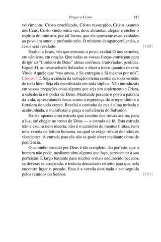 Pregar a Cristo                      147

volvimento. Cristo cruciﬁcado, Cristo ressurgido, Cristo assunto
aos Céus, Cristo vindo outra vez, deve abrandar, alegrar e encher o
espírito do ministro, por tal forma, que ele apresente estas verdades
ao povo em amor, e profundo zelo. O ministro desaparecerá então, e
Jesus será revelado.                                                   [160]
    Exaltai a Jesus, vós que ensinais o povo, exaltai-O nos sermões,
em cânticos, em oração. Que todas as vossas forças convirjam para
dirigir ao “Cordeiro de Deus” almas confusas, transviadas, perdidas.
Erguei-O, ao ressuscitado Salvador, e dizei a todos quantos ouvem:
Vinde Àquele que “vos amou, e Se entregou a Si mesmo por nós”.
Efésios 5:2. Seja a ciência da salvação o tema central de todo sermão,
de todo hino. Seja ela manifestada em toda súplica. Não introduzais
em vossas pregações coisa alguma que seja um suplemento a Cristo,
a sabedoria e o poder de Deus. Mantende perante o povo a palavra
da vida, apresentando Jesus como a esperança do arrependido e a
fortaleza de todo crente. Revelai o caminho da paz à alma turbada e
acabrunhada, e manifestai a graça e suﬁciência do Salvador.
    Existe apenas uma estrada que conduz das trevas acima, para
a luz, até chegar ao trono de Deus — a estrada da fé. Esta estrada
não é escura nem incerta; não é o caminho de mentes ﬁnitas, nem
uma vereda de feitura humana, na qual se exige tributo de todos os
viandantes. A entrada para ela não se pode obter mediante obras de
penitência.
    O caminho provido por Deus é tão completo, tão perfeito, que o
homem não pode, mediante obra alguma que faça, acrescentar à sua
perfeição. É largo bastante para receber o mais endurecido pecador,
se deveras se arrepende, e todavia demasiado estreito para que nela
encontre lugar o pecado. Esta é a vereda destinada a ser seguida
pelos remidos do Senhor.                                               [161]
 