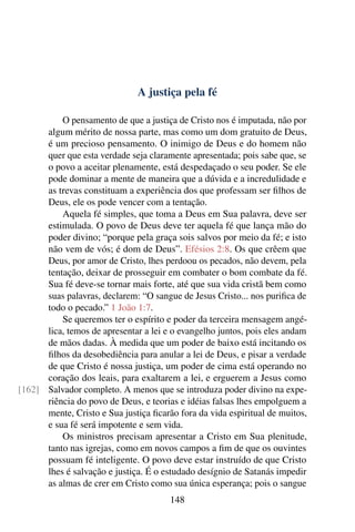 A justiça pela fé

          O pensamento de que a justiça de Cristo nos é imputada, não por
      algum mérito de nossa parte, mas como um dom gratuito de Deus,
      é um precioso pensamento. O inimigo de Deus e do homem não
      quer que esta verdade seja claramente apresentada; pois sabe que, se
      o povo a aceitar plenamente, está despedaçado o seu poder. Se ele
      pode dominar a mente de maneira que a dúvida e a incredulidade e
      as trevas constituam a experiência dos que professam ser ﬁlhos de
      Deus, ele os pode vencer com a tentação.
          Aquela fé simples, que toma a Deus em Sua palavra, deve ser
      estimulada. O povo de Deus deve ter aquela fé que lança mão do
      poder divino; “porque pela graça sois salvos por meio da fé; e isto
      não vem de vós; é dom de Deus”. Efésios 2:8. Os que crêem que
      Deus, por amor de Cristo, lhes perdoou os pecados, não devem, pela
      tentação, deixar de prosseguir em combater o bom combate da fé.
      Sua fé deve-se tornar mais forte, até que sua vida cristã bem como
      suas palavras, declarem: “O sangue de Jesus Cristo... nos puriﬁca de
      todo o pecado.” 1 João 1:7.
          Se queremos ter o espírito e poder da terceira mensagem angé-
      lica, temos de apresentar a lei e o evangelho juntos, pois eles andam
      de mãos dadas. À medida que um poder de baixo está incitando os
      ﬁlhos da desobediência para anular a lei de Deus, e pisar a verdade
      de que Cristo é nossa justiça, um poder de cima está operando no
      coração dos leais, para exaltarem a lei, e erguerem a Jesus como
[162] Salvador completo. A menos que se introduza poder divino na expe-
      riência do povo de Deus, e teorias e idéias falsas lhes empolguem a
      mente, Cristo e Sua justiça ﬁcarão fora da vida espiritual de muitos,
      e sua fé será impotente e sem vida.
          Os ministros precisam apresentar a Cristo em Sua plenitude,
      tanto nas igrejas, como em novos campos a ﬁm de que os ouvintes
      possuam fé inteligente. O povo deve estar instruído de que Cristo
      lhes é salvação e justiça. É o estudado desígnio de Satanás impedir
      as almas de crer em Cristo como sua única esperança; pois o sangue
                                       148
 