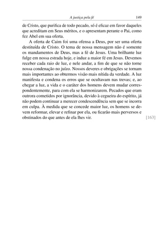 A justiça pela fé                   149

de Cristo, que puriﬁca de todo pecado, só é eﬁcaz em favor daqueles
que acreditam em Seus méritos, e o apresentam perante o Pai, como
fez Abel em sua oferta.
    A oferta de Caim foi uma ofensa a Deus, por ser uma oferta
destituída de Cristo. O tema de nossa mensagem não é somente
os mandamentos de Deus, mas a fé de Jesus. Uma brilhante luz
fulge em nossa estrada hoje, e induz a maior fé em Jesus. Devemos
receber cada raio de luz, e nele andar, a ﬁm de que se não torne
nossa condenação no juízo. Nossos deveres e obrigações se tornam
mais importantes ao obtermos visão mais nítida da verdade. A luz
manifesta e condena os erros que se ocultavam nas trevas; e, ao
chegar a luz, a vida e o caráter dos homens devem mudar corres-
pondentemente, para com ela se harmonizarem. Pecados que eram
outrora cometidos por ignorância, devido à cegueira do espírito, já
não podem continuar a merecer condescendência sem que se incorra
em culpa. À medida que se concede maior luz, os homens se de-
vem reformar, elevar e reﬁnar por ela, ou ﬁcarão mais perversos e
obstinados do que antes de ela lhes vir.                            [163]
 