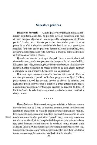 Sugestões práticas

           Discursos Formais — Alguns pastores organizam todas as mi-
       núcias com tanta exatidão, no preparo de seus discursos, que não
       deixam margem alguma ao Senhor para lhes dirigir a mente. Cada
       ponto é ﬁxado, estereotipado, por assim dizer, e eles parecem inca-
       pazes de se afastar do plano estabelecido. Isso é um erro grave e, se
       seguido, fará com que os pastores ﬁquem estreitos de espírito, e os
       deixará tão destituídos de vida espiritual e energia, como os montes
       de Gilboa de orvalho e chuva.
           Quando um ministro sente que não pode variar a maneira habitual
       de um discurso, o efeito é pouco mais do que o de um sermão lido.
       Discursos sem vida, formais, pouco encerram do poder vitalizante do
       Espírito Santo; e o hábito de pregar assim há de com efeito destruir
       a utilidade de um ministro, bem como sua capacidade.
           Deus quer que Seus obreiros nEle conﬁem inteiramente. Devem
       escutar, para ouvir o que diz o Senhor, perguntando: Qual é a Tua
       palavra para o povo? Seu coração deve estar aberto, de maneira que
       Deus lhes possa impressionar o espírito, e então estarão habilitados
       a comunicar ao povo a verdade que acabam de receber do Céu. O
       Espírito Santo lhes dará idéias de molde a satisfazer às necessidades
       dos presentes.

                                    *****

          Reverência — Tenho ouvido alguns ministros falarem acerca
      da vida e ensinos de Cristo de maneira comum, como se estivessem
      relatando incidentes da vida de algum grande homem do mundo.
      Efetivamente, não é raro que ministros falem de Cristo como se fora
[166] um homem como eles próprios. Quando ouço esse sagrado tema
      tratado de modo tal, sinto inexprimível desgosto; pois sei que se bem
      que esses homens sejam mestres da verdade, nunca tiveram uma
      exaltada visão de Cristo; nunca estiveram familiarizados com Ele.
      Não possuem aquela elevação de pensamentos que lhes facultaria
      uma clara concepção do caráter do Redentor do mundo.
                                       152
 