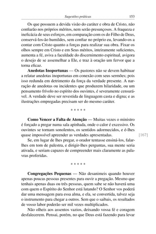 Sugestões práticas                    153

    Os que possuem a devida visão do caráter e obra de Cristo, não
conﬁarão nos próprios méritos, nem serão presunçosos. A fraqueza e
ineﬁcácia de seus esforços, em comparação com os do Filho de Deus,
conservá-los-ão humildes, sem conﬁar no próprio eu, levando-os a
contar com Cristo quanto a forças para realizar sua obra. Fixar os
olhos sempre em Cristo e em Seus méritos, inteiramente suﬁcientes,
aumenta a fé, aviva a faculdade do discernimento espiritual, avigora
o desejo de se assemelhar a Ele, e traz à oração um fervor que a
torna eﬁcaz.
    Anedotas Inoportunas — Os pastores não se devem habituar
a relatar anedotas inoportunas em conexão com seus sermões; pois
isso redunda em detrimento da força da verdade presente. A nar-
ração de anedotas ou incidentes que produzem hilaridade, ou um
pensamento frívolo no espírito dos ouvintes, é severamente censurá-
vel. A verdade deve ser revestida de linguagem casta e digna; e as
ilustrações empregadas precisam ser do mesmo caráter.

                              *****

    Como Vencer a Falta de Atenção — Muitas vezes o ministro
é forçado a pregar numa sala apinhada, onde o calor é excessivo. Os
ouvintes se tornam sonolentos, os sentidos adormecidos, e é-lhes
quase impossível apreender as verdades apresentadas.                  [167]
    Se, em lugar de lhes pregar, o orador tentasse ensiná-los, falar-
lhes em tom de palestra, e dirigir-lhes perguntas, sua mente seria
ativada, e seriam capazes de compreender mais claramente as pala-
vras proferidas.

                              *****

    Congregações Pequenas — Não desanimeis quando houver
apenas poucas pessoas presentes para ouvir a pregação. Mesmo que
tenhais apenas duas ou três pessoas, quem sabe se não haverá uma
com quem o Espírito do Senhor está lutando? O Senhor vos poderá
dar uma mensagem para essa alma, e ela, se convertida, talvez seja
o instrumento para chegar a outros. Sem que o saibais, os resultados
de vosso labor poderão ser mil vezes multiplicados.
    Não olheis aos assentos vazios, deixando vossa fé e coragem
desfalecerem. Pensai, porém, no que Deus está fazendo para levar
 
