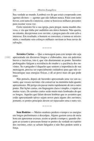 154                      Obreiros Evangélicos

       Sua verdade ao mundo. Lembrai-vos de que estais cooperando com
       agentes divinos — agentes que não falham nunca. Falai com tanto
       fervor, com tanta fé e interesse, como se houvesse milhares presentes
       para escutar vossa voz.
           Certo ministro foi a sua igreja, para pregar, numa manhã chu-
       vosa, e viu que tinha por auditório um único homem. Não queria,
       no entanto, decepcionar esse ouvinte, e pregou para ele com zelo e
       interesse. Em resultado, o homem se converteu, e tornou-se missio-
       nário, e mediante seus esforços milhares ouviram as boas novas de
       salvação.

                                     *****

          Sermões Curtos — Que a mensagem para este tempo não seja
[168] apresentada em discursos longos e elaborados, mas em palestras
      breves e incisivas, isto é, que vão diretamente ao ponto. Sermões
      prolongados fatigam a resistência do orador e a paciência dos ou-
      vintes. Se o pregador é daqueles que sentem a importância de sua
      mensagem, precisa ser especialmente cuidadoso para que não so-
      brecarregue suas energias físicas, e dê ao povo mais do que pode
      reter.
          Não penseis, depois de haverdes apresentado uma vez um as-
      sunto, que vossos ouvintes vão conservar na memória tudo quanto
      apresentastes. Há perigo em passar muito rapidamente de um a outro
      ponto. Dai lições curtas, em linguagem clara e simples, e repeti-as
      muitas vezes. Os sermões curtos serão muito mais lembrados do que
      os longos. Aqueles que falam devem lembrar que os assuntos que
      estão apresentando talvez sejam novos para alguns dos ouvintes;
      portanto, os pontos principais devem ser repassados uma e outra vez.

                                     *****

           Sem Rodeios — Muitos oradores perdem o tempo e as energias
       em longos preliminares e desculpas. Alguns gastam cerca de meia
       hora em apresentar escusas; assim se perde o tempo e, quando che-
       gam ao assunto e procuram ﬁrmar os pontos da verdade no espírito
       dos ouvintes, estes se acham fatigados e não lhes podem sentir a
       força.
 