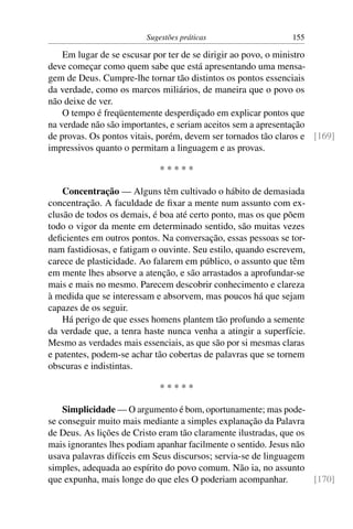 Sugestões práticas                   155

    Em lugar de se escusar por ter de se dirigir ao povo, o ministro
deve começar como quem sabe que está apresentando uma mensa-
gem de Deus. Cumpre-lhe tornar tão distintos os pontos essenciais
da verdade, como os marcos miliários, de maneira que o povo os
não deixe de ver.
    O tempo é freqüentemente desperdiçado em explicar pontos que
na verdade não são importantes, e seriam aceitos sem a apresentação
de provas. Os pontos vitais, porém, devem ser tornados tão claros e [169]
impressivos quanto o permitam a linguagem e as provas.

                             *****

    Concentração — Alguns têm cultivado o hábito de demasiada
concentração. A faculdade de ﬁxar a mente num assunto com ex-
clusão de todos os demais, é boa até certo ponto, mas os que põem
todo o vigor da mente em determinado sentido, são muitas vezes
deﬁcientes em outros pontos. Na conversação, essas pessoas se tor-
nam fastidiosas, e fatigam o ouvinte. Seu estilo, quando escrevem,
carece de plasticidade. Ao falarem em público, o assunto que têm
em mente lhes absorve a atenção, e são arrastados a aprofundar-se
mais e mais no mesmo. Parecem descobrir conhecimento e clareza
à medida que se interessam e absorvem, mas poucos há que sejam
capazes de os seguir.
    Há perigo de que esses homens plantem tão profundo a semente
da verdade que, a tenra haste nunca venha a atingir a superfície.
Mesmo as verdades mais essenciais, as que são por si mesmas claras
e patentes, podem-se achar tão cobertas de palavras que se tornem
obscuras e indistintas.

                             *****

    Simplicidade — O argumento é bom, oportunamente; mas pode-
se conseguir muito mais mediante a simples explanação da Palavra
de Deus. As lições de Cristo eram tão claramente ilustradas, que os
mais ignorantes lhes podiam apanhar facilmente o sentido. Jesus não
usava palavras difíceis em Seus discursos; servia-se de linguagem
simples, adequada ao espírito do povo comum. Não ia, no assunto
que expunha, mais longe do que eles O poderiam acompanhar.          [170]
 