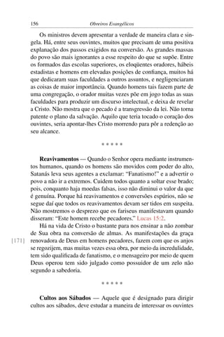 156                     Obreiros Evangélicos

           Os ministros devem apresentar a verdade de maneira clara e sin-
       gela. Há, entre seus ouvintes, muitos que precisam de uma positiva
       explanação dos passos exigidos na conversão. As grandes massas
       do povo são mais ignorantes a esse respeito do que se supõe. Entre
       os formados das escolas superiores, os eloqüentes oradores, hábeis
       estadistas e homens em elevadas posições de conﬁança, muitos há
       que dedicaram suas faculdades a outros assuntos, e negligenciaram
       as coisas de maior importância. Quando homens tais fazem parte de
       uma congregação, o orador muitas vezes põe em jogo todas as suas
       faculdades para produzir um discurso intelectual, e deixa de revelar
       a Cristo. Não mostra que o pecado é a transgressão da lei. Não torna
       patente o plano da salvação. Aquilo que teria tocado o coração dos
       ouvintes, seria apontar-lhes Cristo morrendo para pôr a redenção ao
       seu alcance.

                                    *****

          Reavivamentos — Quando o Senhor opera mediante instrumen-
      tos humanos, quando os homens são movidos com poder do alto,
      Satanás leva seus agentes a exclamar: “Fanatismo!” e a advertir o
      povo a não ir a extremos. Cuidem todos quanto a soltar esse brado;
      pois, conquanto haja moedas falsas, isso não diminui o valor da que
      é genuína. Porque há reavivamentos e conversões espúrios, não se
      segue daí que todos os reavivamentos devam ser tidos em suspeita.
      Não mostremos o desprezo que os fariseus manifestavam quando
      disseram: “Este homem recebe pecadores.” Lucas 15:2.
          Há na vida de Cristo o bastante para nos ensinar a não zombar
      de Sua obra na conversão de almas. As manifestações da graça
[171] renovadora de Deus em homens pecadores, fazem com que os anjos
      se regozijem, mas muitas vezes essa obra, por meio da incredulidade,
      tem sido qualiﬁcada de fanatismo, e o mensageiro por meio de quem
      Deus operou tem sido julgado como possuidor de um zelo não
      segundo a sabedoria.

                                    *****

           Cultos aos Sábados — Aquele que é designado para dirigir
       cultos aos sábados, deve estudar a maneira de interessar os ouvintes
 