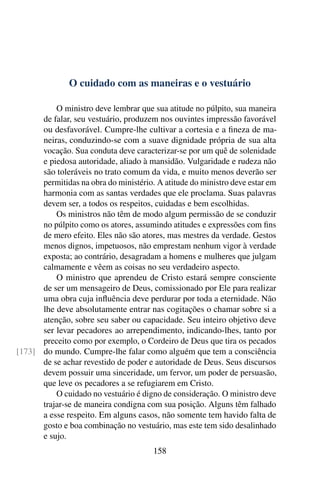O cuidado com as maneiras e o vestuário

          O ministro deve lembrar que sua atitude no púlpito, sua maneira
      de falar, seu vestuário, produzem nos ouvintes impressão favorável
      ou desfavorável. Cumpre-lhe cultivar a cortesia e a ﬁneza de ma-
      neiras, conduzindo-se com a suave dignidade própria de sua alta
      vocação. Sua conduta deve caracterizar-se por um quê de solenidade
      e piedosa autoridade, aliado à mansidão. Vulgaridade e rudeza não
      são toleráveis no trato comum da vida, e muito menos deverão ser
      permitidas na obra do ministério. A atitude do ministro deve estar em
      harmonia com as santas verdades que ele proclama. Suas palavras
      devem ser, a todos os respeitos, cuidadas e bem escolhidas.
          Os ministros não têm de modo algum permissão de se conduzir
      no púlpito como os atores, assumindo atitudes e expressões com ﬁns
      de mero efeito. Eles não são atores, mas mestres da verdade. Gestos
      menos dignos, impetuosos, não emprestam nenhum vigor à verdade
      exposta; ao contrário, desagradam a homens e mulheres que julgam
      calmamente e vêem as coisas no seu verdadeiro aspecto.
          O ministro que aprendeu de Cristo estará sempre consciente
      de ser um mensageiro de Deus, comissionado por Ele para realizar
      uma obra cuja inﬂuência deve perdurar por toda a eternidade. Não
      lhe deve absolutamente entrar nas cogitações o chamar sobre si a
      atenção, sobre seu saber ou capacidade. Seu inteiro objetivo deve
      ser levar pecadores ao arrependimento, indicando-lhes, tanto por
      preceito como por exemplo, o Cordeiro de Deus que tira os pecados
[173] do mundo. Cumpre-lhe falar como alguém que tem a consciência
      de se achar revestido de poder e autoridade de Deus. Seus discursos
      devem possuir uma sinceridade, um fervor, um poder de persuasão,
      que leve os pecadores a se refugiarem em Cristo.
          O cuidado no vestuário é digno de consideração. O ministro deve
      trajar-se de maneira condigna com sua posição. Alguns têm falhado
      a esse respeito. Em alguns casos, não somente tem havido falta de
      gosto e boa combinação no vestuário, mas este tem sido desalinhado
      e sujo.
                                       158
 