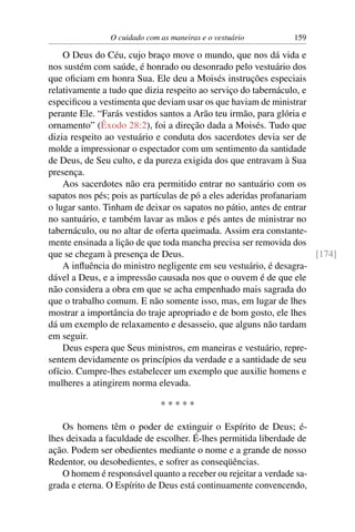 O cuidado com as maneiras e o vestuário         159

    O Deus do Céu, cujo braço move o mundo, que nos dá vida e
nos sustém com saúde, é honrado ou desonrado pelo vestuário dos
que oﬁciam em honra Sua. Ele deu a Moisés instruções especiais
relativamente a tudo que dizia respeito ao serviço do tabernáculo, e
especiﬁcou a vestimenta que deviam usar os que haviam de ministrar
perante Ele. “Farás vestidos santos a Arão teu irmão, para glória e
ornamento” (Êxodo 28:2), foi a direção dada a Moisés. Tudo que
dizia respeito ao vestuário e conduta dos sacerdotes devia ser de
molde a impressionar o espectador com um sentimento da santidade
de Deus, de Seu culto, e da pureza exigida dos que entravam à Sua
presença.
    Aos sacerdotes não era permitido entrar no santuário com os
sapatos nos pés; pois as partículas de pó a eles aderidas profanariam
o lugar santo. Tinham de deixar os sapatos no pátio, antes de entrar
no santuário, e também lavar as mãos e pés antes de ministrar no
tabernáculo, ou no altar de oferta queimada. Assim era constante-
mente ensinada a lição de que toda mancha precisa ser removida dos
que se chegam à presença de Deus.                                     [174]
    A inﬂuência do ministro negligente em seu vestuário, é desagra-
dável a Deus, e a impressão causada nos que o ouvem é de que ele
não considera a obra em que se acha empenhado mais sagrada do
que o trabalho comum. E não somente isso, mas, em lugar de lhes
mostrar a importância do traje apropriado e de bom gosto, ele lhes
dá um exemplo de relaxamento e desasseio, que alguns não tardam
em seguir.
    Deus espera que Seus ministros, em maneiras e vestuário, repre-
sentem devidamente os princípios da verdade e a santidade de seu
ofício. Cumpre-lhes estabelecer um exemplo que auxilie homens e
mulheres a atingirem norma elevada.

                              *****

    Os homens têm o poder de extinguir o Espírito de Deus; é-
lhes deixada a faculdade de escolher. É-lhes permitida liberdade de
ação. Podem ser obedientes mediante o nome e a grande de nosso
Redentor, ou desobedientes, e sofrer as conseqüências.
    O homem é responsável quanto a receber ou rejeitar a verdade sa-
grada e eterna. O Espírito de Deus está continuamente convencendo,
 