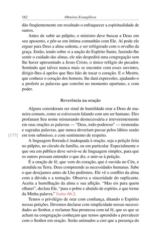 162                      Obreiros Evangélicos

        dão freqüentemente em resultado o enfraquecer a espiritualidade de
        outros.
            Antes de subir ao púlpito, o ministro deve buscar a Deus em
        seu aposento, e pôr-se em íntima comunhão com Ele. Aí pode ele
        erguer para Deus a alma sedenta, e ser refrigerado com o orvalho da
        graça. Então, tendo sobre si a unção do Espírito Santo, fazendo-lhe
        sentir o cuidado das almas, ele não despedirá uma congregação sem
        lhe haver apresentado a Jesus Cristo, o único refúgio do pecador.
        Sentindo que talvez nunca mais se encontre com esses ouvintes,
        dirigir-lhes-á apelos que lhes hão de tocar o coração. E o Mestre,
        que conhece o coração dos homens, lhe dará expressões, ajudando-o
        a proferir as palavras que convêm no momento oportuno, e com
        poder.

                              Reverência na oração
          Alguns consideram ser sinal de humildade orar a Deus de ma-
      neira comum, como se estivessem falando com um ser humano. Eles
      profanam Seu nome misturando desnecessária e irreverentemente
      em suas orações as palavras — “Deus, todo-poderoso” — tremendas
      e sagradas palavras, que nunca deveriam passar pelos lábios senão
[177] em tom submisso, e com sentimento de respeito.
          A linguagem ﬂoreada é inadequada à oração, seja a petição feita
      no púlpito, no círculo da família, ou em particular. Especialmente o
      que ora em público deve servir-se de linguagem simples, para que
      os outros possam entender o que diz, e unir-se à petição.
          É a oração de fé, que vem do coração, que é ouvida no Céu, e
      atendida na Terra. Deus compreende as necessidades humanas. Sabe
      o que desejamos antes de Lho pedirmos. Ele vê o conﬂito da alma
      com a dúvida e a tentação. Observa a sinceridade do suplicante.
      Aceita a humilhação da alma e sua aﬂição. “Mas eis para quem
      olharei”, declara Ele, “para o pobre e abatido de espírito, e que treme
      da Minha palavra.” Isaías 66:2.
          Temos o privilégio de orar com conﬁança, ditando o Espírito
      nossas petições. Devemos declarar com simplicidade nossas necessi-
      dades ao Senhor, e reclamar Sua promessa com tal fé, que os que se
      acham na congregação conheçam que temos aprendido a prevalecer
      com o Senhor em oração. Serão animados a crer que a presença do
 