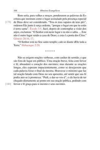 164                      Obreiros Evangélicos

          Bom seria, para velhos e moços, ponderarem as palavras da Es-
      critura que mostram como o lugar assinalado pela presença especial
[179] de Deus deve ser considerado. “Tira os teus sapatos de teus pés”,
      ordenou Ele junto à sarça ardente, “porque o lugar em que tu estás
      é terra santa”. Êxodo 3:5. Jacó, depois de contemplar a visão dos
      anjos, exclamou: “O Senhor está neste lugar e eu não o sabia. ... Este
      não é outro lugar senão a casa de Deus; e esta é a porta dos Céus.”
      Gênesis 28:16, 17.
          “O Senhor está no Seu santo templo; cale-se diante dEle toda a
      Terra.” Habacuque 2:20.

                                     *****

          Não se exigem orações verbosas, com caráter de sermão, e que
      são fora de lugar em público. Uma oração breve, feita com fervor
      e fé, abrandará o coração dos ouvintes; mas durante as orações
      longas, eles esperam impacientemente, como se desejassem que
      cada palavra fosse o ﬁnal da mesma. Houvesse o ministro que faz
      tal oração lutado com Deus no seu aposento, até sentir que sua fé
      podia ater-se à promessa: “Pedi, e dar-se-vos-á”, e ele havia de ter
      chegado diretamente ao ponto em sua oração pública, pedindo com
[180] fervor e fé graça para si mesmo e seus ouvintes.
 