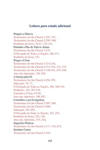Leitura para estudo adicional

Pregues a Palavra
Testimonies for the Church 3:252, 257.
Testimonies for the Church 5:299, 300.
Parábolas de Jesus, 39-43, 124-134.
Partindo o Pão da Vida às Almas
Testimonies for the Church 3:237.
O Desejado de Todas as Nações, 366-371.
Parábolas de Jesus, 231.
Pregar a Cristo
Testimonies for the Church 3:214-216.
Testimonies for the Church 4:313-316, 374, 375.
Testimonies for the Church 5:158-161, 539, 540.
Atos dos Apóstolos, 201-220.
A Justiça pela Fé
Testimonies for the Church 4:294-295.
Educação, 76, 77.
O Desejado de Todas as Nações, 300, 306-314.
Parábolas, 128, 307-318.
Caminho a Cristo, 67-69.
Atos dos Apóstolos, 505-507.
Conselhos a um Evangelista
Testimonies for the Church 3:507, 508.
Testimonies for the Church 4:486.
Educação, 291-295.
O Desejado de Todas as Nações, 253, 254.
Parábolas de Jesus, 235, 236.
Atos dos Apóstolos, 515, 516.
Sugestões Práticas
Testimonies for the Church 2:117, 118, 672.
Sermões Curtos
Testimonies for the Church 3:419.

                              165
 