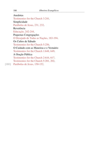 166                   Obreiros Evangélicos

      Anedotas
      Testimonies for the Church 3:241.
      Simplicidade
      Parábolas de Jesus, 231, 232.
      Reverência
      Educação, 242-244.
      Pequenas Congregações
      O Desejado de Todas as Nações, 183-194.
      Os Cultos de Sábado
      Testimonies for the Church 5:256.
      O Cuidado com as Maneiras e o Vestuário
      Testimonies for the Church 1:648, 649.
      A Oração Pública
      Testimonies for the Church 2:616, 617.
      Testimonies for the Church 5:201, 202.
[181] Parábolas de Jesus, 150-152.
 