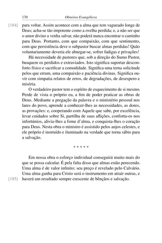 170                     Obreiros Evangélicos

[184] para voltar. Assim acontece com a alma que tem vagueado longe de
      Deus; acha-se tão impotente como a ovelha perdida; e, a não ser que
      o amor divino a venha salvar, não poderá nunca encontrar o caminho
      para Deus. Portanto, com que compaixão, com que sentimento,
      com que persistência deve o subpastor buscar almas perdidas! Quão
      voluntariamente deveria ele abnegar-se, sofrer fadigas e privações!
          Há necessidade de pastores que, sob a direção do Sumo Pastor,
      busquem os perdidos e extraviados. Isto signiﬁca suportar descon-
      forto físico e sacriﬁcar a comodidade. Signiﬁca uma terna solicitude
      pelos que erram, uma compaixão e paciência divinas. Signiﬁca ou-
      vir com simpatia relatos de erros, de degradações, de desespero e
      miséria.
          O verdadeiro pastor tem o espírito de esquecimento de si mesmo.
      Perde de vista o próprio eu, a ﬁm de poder praticar as obras de
      Deus. Mediante a pregação da palavra e o ministério pessoal nos
      lares do povo, aprende a conhecer-lhes as necessidades, as dores,
      as provações: e, cooperando com Aquele que sabe, por excelência,
      levar cuidados sobre Si, partilha de suas aﬂições, conforta-os nos
      infortúnios, alivia-lhes a fome d’alma, e conquista-lhes o coração
      para Deus. Nesta obra o ministro é assistido pelos anjos celestes, e
      ele próprio é instruído e iluminado na verdade que torna sábio para
      a salvação.

                                    *****

         Em nossa obra o esforço individual conseguirá muito mais do
      que se possa calcular. É pela falta disso que almas estão perecendo.
      Uma alma é de valor inﬁnito; seu preço é revelado pelo Calvário.
      Uma alma ganha para Cristo será o instrumento em atrair outras, e
[185] haverá um resultado sempre crescente de bênçãos e salvação.
 