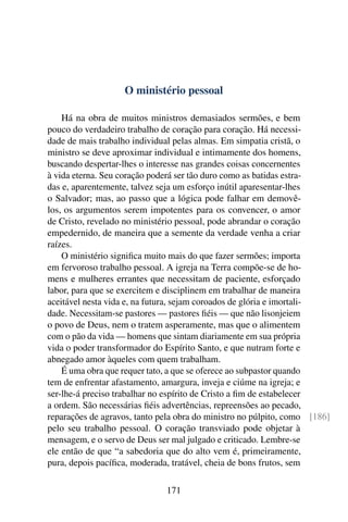O ministério pessoal

    Há na obra de muitos ministros demasiados sermões, e bem
pouco do verdadeiro trabalho de coração para coração. Há necessi-
dade de mais trabalho individual pelas almas. Em simpatia cristã, o
ministro se deve aproximar individual e intimamente dos homens,
buscando despertar-lhes o interesse nas grandes coisas concernentes
à vida eterna. Seu coração poderá ser tão duro como as batidas estra-
das e, aparentemente, talvez seja um esforço inútil aparesentar-lhes
o Salvador; mas, ao passo que a lógica pode falhar em demovê-
los, os argumentos serem impotentes para os convencer, o amor
de Cristo, revelado no ministério pessoal, pode abrandar o coração
empedernido, de maneira que a semente da verdade venha a criar
raízes.
    O ministério signiﬁca muito mais do que fazer sermões; importa
em fervoroso trabalho pessoal. A igreja na Terra compõe-se de ho-
mens e mulheres errantes que necessitam de paciente, esforçado
labor, para que se exercitem e disciplinem em trabalhar de maneira
aceitável nesta vida e, na futura, sejam coroados de glória e imortali-
dade. Necessitam-se pastores — pastores ﬁéis — que não lisonjeiem
o povo de Deus, nem o tratem asperamente, mas que o alimentem
com o pão da vida — homens que sintam diariamente em sua própria
vida o poder transformador do Espírito Santo, e que nutram forte e
abnegado amor àqueles com quem trabalham.
    É uma obra que requer tato, a que se oferece ao subpastor quando
tem de enfrentar afastamento, amargura, inveja e ciúme na igreja; e
ser-lhe-á preciso trabalhar no espírito de Cristo a ﬁm de estabelecer
a ordem. São necessárias ﬁéis advertências, repreensões ao pecado,
reparações de agravos, tanto pela obra do ministro no púlpito, como [186]
pelo seu trabalho pessoal. O coração transviado pode objetar à
mensagem, e o servo de Deus ser mal julgado e criticado. Lembre-se
ele então de que “a sabedoria que do alto vem é, primeiramente,
pura, depois pacíﬁca, moderada, tratável, cheia de bons frutos, sem

                              171
 