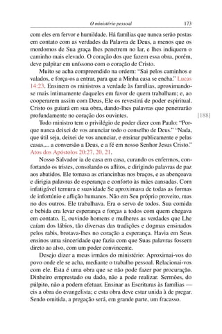 O ministério pessoal                   173

com eles em fervor e humildade. Há famílias que nunca serão postas
em contato com as verdades da Palavra de Deus, a menos que os
mordomos de Sua graça lhes penetrem no lar, e lhes indiquem o
caminho mais elevado. O coração dos que fazem essa obra, porém,
deve palpitar em uníssono com o coração de Cristo.
    Muito se acha compreendido na ordem: “Sai pelos caminhos e
valados, e força-os a entrar, para que a Minha casa se encha.” Lucas
14:23. Ensinem os ministros a verdade às famílias, aproximando-
se mais intimamente daqueles em favor de quem trabalham; e, ao
cooperarem assim com Deus, Ele os revestirá de poder espiritual.
Cristo os guiará em sua obra, dando-lhes palavras que penetrarão
profundamente no coração dos ouvintes.                                 [188]
    Todo ministro tem o privilégio de poder dizer com Paulo: “Por-
que nunca deixei de vos anunciar todo o conselho de Deus.” “Nada,
que útil seja, deixei de vos anunciar, e ensinar publicamente e pelas
casas,... a conversão a Deus, e a fé em nosso Senhor Jesus Cristo.”
Atos dos Apóstolos 20:27, 20, 21.
    Nosso Salvador ia de casa em casa, curando os enfermos, con-
fortando os tristes, consolando os aﬂitos, e dirigindo palavras de paz
aos abatidos. Ele tomava as criancinhas nos braços, e as abençoava
e dirigia palavras de esperança e conforto às mães cansadas. Com
infatigável ternura e suavidade Se aproximava de todas as formas
de infortúnio e aﬂição humanos. Não em Seu próprio proveito, mas
no dos outros. Ele trabalhava. Era o servo de todos. Sua comida
e bebida era levar esperança e forças a todos com quem chegava
em contato. E, ouvindo homens e mulheres as verdades que Lhe
caíam dos lábios, tão diversas das tradições e dogmas ensinados
pelos rabis, brotava-lhes no coração a esperança. Havia em Seus
ensinos uma sinceridade que fazia com que Suas palavras fossem
direto ao alvo, com um poder convincente.
    Desejo dizer a meus irmãos do ministério: Aproximai-vos do
povo onde ele se acha, mediante o trabalho pessoal. Relacionai-vos
com ele. Esta é uma obra que se não pode fazer por procuração.
Dinheiro emprestado ou dado, não a pode realizar. Sermões, do
púlpito, não a podem efetuar. Ensinar as Escrituras às famílias —
eis a obra do evangelista; e esta obra deve estar unida à de pregar.
Sendo omitida, a pregação será, em grande parte, um fracasso.
 