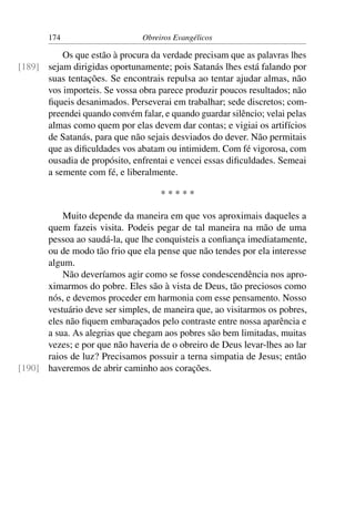174                     Obreiros Evangélicos

          Os que estão à procura da verdade precisam que as palavras lhes
[189] sejam dirigidas oportunamente; pois Satanás lhes está falando por
      suas tentações. Se encontrais repulsa ao tentar ajudar almas, não
      vos importeis. Se vossa obra parece produzir poucos resultados; não
      ﬁqueis desanimados. Perseverai em trabalhar; sede discretos; com-
      preendei quando convém falar, e quando guardar silêncio; velai pelas
      almas como quem por elas devem dar contas; e vigiai os artifícios
      de Satanás, para que não sejais desviados do dever. Não permitais
      que as diﬁculdades vos abatam ou intimidem. Com fé vigorosa, com
      ousadia de propósito, enfrentai e vencei essas diﬁculdades. Semeai
      a semente com fé, e liberalmente.

                                    *****

          Muito depende da maneira em que vos aproximais daqueles a
      quem fazeis visita. Podeis pegar de tal maneira na mão de uma
      pessoa ao saudá-la, que lhe conquisteis a conﬁança imediatamente,
      ou de modo tão frio que ela pense que não tendes por ela interesse
      algum.
          Não deveríamos agir como se fosse condescendência nos apro-
      ximarmos do pobre. Eles são à vista de Deus, tão preciosos como
      nós, e devemos proceder em harmonia com esse pensamento. Nosso
      vestuário deve ser simples, de maneira que, ao visitarmos os pobres,
      eles não ﬁquem embaraçados pelo contraste entre nossa aparência e
      a sua. As alegrias que chegam aos pobres são bem limitadas, muitas
      vezes; e por que não haveria de o obreiro de Deus levar-lhes ao lar
      raios de luz? Precisamos possuir a terna simpatia de Jesus; então
[190] haveremos de abrir caminho aos corações.
 
