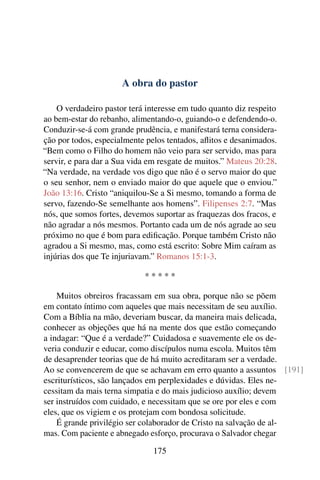 A obra do pastor

    O verdadeiro pastor terá interesse em tudo quanto diz respeito
ao bem-estar do rebanho, alimentando-o, guiando-o e defendendo-o.
Conduzir-se-á com grande prudência, e manifestará terna considera-
ção por todos, especialmente pelos tentados, aﬂitos e desanimados.
“Bem como o Filho do homem não veio para ser servido, mas para
servir, e para dar a Sua vida em resgate de muitos.” Mateus 20:28.
“Na verdade, na verdade vos digo que não é o servo maior do que
o seu senhor, nem o enviado maior do que aquele que o enviou.”
João 13:16. Cristo “aniquilou-Se a Si mesmo, tomando a forma de
servo, fazendo-Se semelhante aos homens”. Filipenses 2:7. “Mas
nós, que somos fortes, devemos suportar as fraquezas dos fracos, e
não agradar a nós mesmos. Portanto cada um de nós agrade ao seu
próximo no que é bom para ediﬁcação. Porque também Cristo não
agradou a Si mesmo, mas, como está escrito: Sobre Mim caíram as
injúrias dos que Te injuriavam.” Romanos 15:1-3.

                            *****

    Muitos obreiros fracassam em sua obra, porque não se põem
em contato íntimo com aqueles que mais necessitam de seu auxílio.
Com a Bíblia na mão, deveriam buscar, da maneira mais delicada,
conhecer as objeções que há na mente dos que estão começando
a indagar: “Que é a verdade?” Cuidadosa e suavemente ele os de-
veria conduzir e educar, como discípulos numa escola. Muitos têm
de desaprender teorias que de há muito acreditaram ser a verdade.
Ao se convencerem de que se achavam em erro quanto a assuntos [191]
escriturísticos, são lançados em perplexidades e dúvidas. Eles ne-
cessitam da mais terna simpatia e do mais judicioso auxílio; devem
ser instruídos com cuidado, e necessitam que se ore por eles e com
eles, que os vigiem e os protejam com bondosa solicitude.
    É grande privilégio ser colaborador de Cristo na salvação de al-
mas. Com paciente e abnegado esforço, procurava o Salvador chegar

                               175
 