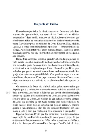 Da parte de Cristo

         Em todos os períodos da história terrestre, Deus tem tido Seus
     homens da oportunidade, aos quais disse: “Vós sois as Minhas
     testemunhas.” Tem havido em todos os séculos, homens devotos, que
     reuniram os raios de luz à medida que estes luziam em sua vereda,
     e que falavam ao povo as palavras de Deus. Enoque, Noé, Moisés,
     Daniel, e a longa lista de patriarcas e profetas — foram ministros da
     justiça. Não eram infalíveis; eram homens fracos, sujeitos a errar;
     mas Deus operou por seu intermédio ao entregarem-se eles para o
     Seu serviço.
         Desde Sua ascensão, Cristo, a grande Cabeça da igreja, tem le-
     vado avante Sua obra no mundo mediante embaixadores escolhidos,
     por meio dos quais fala aos ﬁlhos dos homens, e ministra-lhes às
     necessidades. A posição dos que foram chamados por Deus para
     trabalhar por palavra e doutrina em favor do levantamento de Sua
     igreja, é de extrema responsabilidade. Cumpre-lhes rogar, a homens
     e mulheres, da parte de Cristo, que se reconciliem com Deus; e eles
     só podem cumprir sua missão ao receberem sabedoria e poder de
     cima.
         Os ministros de Deus são simbolizados pelas sete estrelas que
     Aquele que é o primeiro e o derradeiro tem sob Seu especial cui-
[14] dado e proteção. As suaves inﬂuências que devem abundar na igreja,
     acham-se ligadas a esses ministros de Deus, aos quais cabe repre-
     sentar o amor de Cristo. As estrelas do céu acham-se sob a direção
     de Deus. Ele as enche de luz. Guia e dirige-lhes os movimentos. Se
     o não ﬁzesse, essas estrelas viriam a ser estrelas caídas. O mesmo
     quanto a Seus ministros. Eles não são senão instrumentos em Suas
     mãos, e todo o bem que realizam é feito mediante o Seu poder.
         É para a honra de Cristo que Ele torna Seus ministros, mediante
     a operação de Seu Espírito, uma bênção maior para a igreja, do que
     o são as estrelas para o mundo. O Salvador tem de ser a eﬁciência
     deles. Se olham para Ele como Ele o fazia para Seu Pai, hão de fazer

                                      14
 