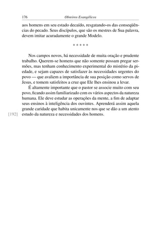 176                     Obreiros Evangélicos

       aos homens em seu estado decaído, resgatando-os das conseqüên-
       cias do pecado. Seus discípulos, que são os mestres de Sua palavra,
       devem imitar acuradamente o grande Modelo.

                                    *****

          Nos campos novos, há necessidade de muita oração e prudente
      trabalho. Querem-se homens que não somente possam pregar ser-
      mões, mas tenham conhecimento experimental do mistério da pi-
      edade, e sejam capazes de satisfazer às necessidades urgentes do
      povo — que avaliem a importância de sua posição como servos de
      Jesus, e tomem satisfeitos a cruz que Ele lhes ensinou a levar.
          É altamente importante que o pastor se associe muito com seu
      povo, ﬁcando assim familiarizado com os vários aspectos da natureza
      humana. Ele deve estudar as operações da mente, a ﬁm de adaptar
      seus ensinos à inteligência dos ouvintes. Aprenderá assim aquela
      grande caridade que habita unicamente nos que se dão a um atento
[192] estudo da natureza e necessidades dos homens.
 