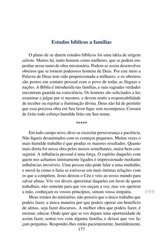 Estudos bíblicos a famílias

    O plano de se darem estudos bíblicos foi uma idéia de origem
celeste. Muitos há, tanto homens como mulheres, que se podem em-
penhar nesse ramo de obra missionária. Podem-se assim desenvolver
obreiros que se tornem poderosos homens de Deus. Por este meio a
Palavra de Deus tem sido proporcionada a milhares; e os obreiros
são postos em contato pessoal com o povo de todas as línguas e
nações. A Bíblia é introduzida nas famílias, e suas sagradas verdades
encontram guarida na consciência. Os homens são solicitados a ler,
examinar e julgar por si mesmos, e devem sentir a responsabilidade
de receber ou rejeitar a iluminação divina. Deus não há de permitir
que essa preciosa obra em Seu favor ﬁque sem recompensa. Coroará
de êxito todo esforço humilde feito em Seu nome.

                               *****

    Em todo campo novo, deve-se exercitar perseverança e paciência.
Não ﬁqueis desanimados com os começos pequenos. Muitas vezes o
mais humilde trabalho é que produz os maiores resultados. Quanto
mais direta for nossa obra pelos nossos semelhantes, maior bem con-
seguirá. A inﬂuência pessoal é uma força. O espírito daqueles com
quem nos achamos intimamente ligados é impressionado mediante
inﬂuências invisíveis. Uma pessoa não pode falar a uma multidão,
e movê-la como o faria se estivesse em mais íntimas relações com
os que a compõem. Jesus deixou o Céu e veio ao nosso mundo para
salvar almas. Vós vos deveis aproximar daqueles em favor de quem
trabalhais, não somente para que vos ouçam a voz, mas vos apertem
a mão, conheçam os vossos princípios, sintam vossa simpatia.        [193]
    Meus irmãos do ministério, não penseis que o único trabalho que
podeis fazer, a única maneira por que podeis operar em benefício
de almas, seja fazer discursos. A melhor obra que podeis fazer, é
ensinar, educar. Onde quer que se vos depare uma oportunidade de
assim fazer, sentai-vos com alguma família, e deixai que vos fa-
çam perguntas. Respondei-lhes então pacientemente, humildemente.
                                 177
 