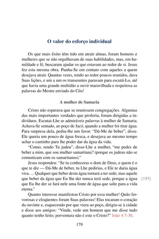 O valor do esforço individual

    Os que mais êxito têm tido em atrair almas, foram homens e
mulheres que se não orgulhavam de suas habilidades, mas, em hu-
mildade e fé, buscaram ajudar os que estavam ao redor de si. Jesus
fez esta mesma obra. Punha-Se em contato com aqueles a quem
desejava atrair. Quantas vezes, tendo ao redor poucos reunidos, dava
Suas lições, e um a um os transeuntes paravam para escutá-Lo, até
que havia uma grande multidão a ouvir maravilhada e respeitosa as
palavras do Mestre enviado do Céu!

                      A mulher de Samaria
    Cristo não esperava que se reunissem congregações. Algumas
das mais importantes verdades que proferiu, foram dirigidas a in-
divíduos. Escutai-Lhe as admiráveis palavras à mulher de Samaria.
Achava-Se sentado, ao poço de Jacó, quando a mulher foi tirar água.
Para surpresa dela, pediu-lhe um favor. “Dá-Me de beber”, disse.
Ele queria um pouco de água fresca, e desejava ao mesmo tempo
achar o caminho para lhe poder dar da água da vida.
    “Como, sendo Tu judeu”, disse-Lhe a mulher, “me pedes de
beber a mim, que sou mulher samaritana? (porque os judeus não se
comunicam com os samaritanos).”
    Jesus respondeu: “Se tu conheceras o dom de Deus, e quem é o
que te diz — Dá-Me de beber, tu Lhe pedirias, e Ele te daria água
viva. ... Qualquer que beber desta água tornará a ter sede; mas aquele
que beber da água que Eu lhe der nunca terá sede, porque a água [195]
que Eu lhe der se fará nele uma fonte de água que salte para a vida
eterna.”
    Quanto interesse manifestou Cristo por essa mulher! Quão fer-
vorosas e eloqüentes foram Suas palavras! Elas tocaram o coração
da ouvinte e, esquecendo por que viera ao poço, dirigiu-se à cidade
e disse aos amigos: “Vinde, vede um homem que me disse tudo
quanto tenho feito; porventura não é este o Cristo?” João 4:7-30.

                               179
 