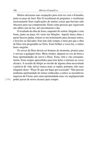 180                     Obreiros Evangélicos

          Muitos deixaram suas ocupações para irem ter com o Estranho,
      junto ao poço de Jacó. Eles O assediaram de perguntas, e receberam
      ansiosamente Suas explicações de muitas coisas que haviam sido
      obscuras para sua compreensão. Eram como pessoas que seguissem
      um súbito raio de luz, até encontrarem o dia.
          O resultado da obra de Jesus, enquanto Se sentou, fatigado e com
      fome, junto ao poço, foi vasto nas bênçãos. Aquela única alma a
      quem buscou ajudar, tornou-se um instrumento para alcançar outros,
      e levá-los ao Salvador. Este tem sido sempre o meio por que a obra
      de Deus tem progredido na Terra. Fazei brilhar a vossa luz, e outras
      luzes surgirão.
          Os servos de Deus devem ser homens do momento, prontos para
      o serviço a qualquer hora. Meus irmãos, deparar-se-vos-ão hora a
      hora oportunidades de servir a Deus. Estas vêm e vão constante-
      mente. Estai sempre apercebidos para tirar delas o máximo ao vosso
      alcance. A ocasião de dirigir ao ouvido de alguma alma necessitada
      a palavra de vida, talvez nunca mais se repita; portanto, não ouse
      ninguém dizer: “Peço-Te que me hajas por escusado.” Não percais
      nenhuma oportunidade de tornar conhecidas a outros as insondáveis
      riquezas de Cristo; pois uma oportunidade uma vez negligenciada
[196] poder passar de nosso alcance para sempre.
 