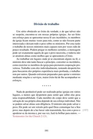 Divisão de trabalho

    Um sério obstáculo ao êxito da verdade, e de que talvez não
se suspeite, encontra-se em nossas próprias igrejas. Ao ser feito
um esforço para se apresentar nossa fé aos incrédulos, os membros
da igreja ﬁcam muitas vezes para trás, como se não fossem parte
interessada e deixam todo o peso sobre os ministros. Por esta razão
o trabalho de nossos ministros mais capazes tem por vezes sido de
pouco resultado. Podem pregar os melhores sermões, a mensagem
pode ser exatamente aquela de que o povo necessita, e todavia não
se atraírem almas como molhos que se apresentem a Cristo.
    Ao trabalhar em lugares onde já se encontram alguns na fé, o
ministro deve não tanto buscar a princípio, converter os incrédulos,
como exercitar os membros da igreja para prestarem cooperação pro-
veitosa. Trabalhe com eles individualmente, tentando despertá-los
para buscarem eles próprios experiência mais profunda, e trabalha-
rem por outros. Quando estiverem preparados para apoiar o ministro
mediante orações e serviços, maior êxito há de lhe acompanhar os
esforços.

                             *****

    Nada de perdurável pode ser realizado pelas igrejas em vários
lugares, a menos que despertem para sentir que sobre elas pesa
uma responsabilidade. Cada membro do corpo deve sentir que a
salvação de sua própria alma depende de seu esforço individual. Não
se podem salvar almas sem diligência. O ministro não pode salvar o
povo. Ele pode ser um veículo pelo qual Deus comunique luz a Seu
povo; mas depois de a luz haver sido transmitida, ﬁca com o povo o [197]
apoderar-se da mesma e, por sua vez, fazê-la brilhar para outros. —
Testimonies for the Church 2:121.




                                181
 