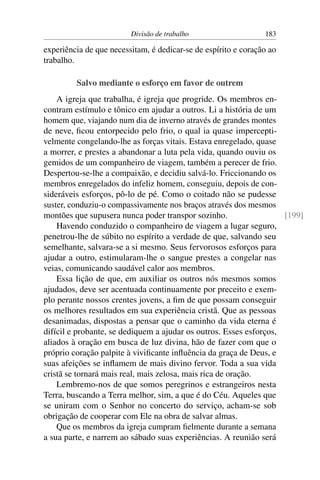 Divisão de trabalho                    183

experiência de que necessitam, é dedicar-se de espírito e coração ao
trabalho.

         Salvo mediante o esforço em favor de outrem
    A igreja que trabalha, é igreja que progride. Os membros en-
contram estímulo e tônico em ajudar a outros. Li a história de um
homem que, viajando num dia de inverno através de grandes montes
de neve, ﬁcou entorpecido pelo frio, o qual ia quase impercepti-
velmente congelando-lhe as forças vitais. Estava enregelado, quase
a morrer, e prestes a abandonar a luta pela vida, quando ouviu os
gemidos de um companheiro de viagem, também a perecer de frio.
Despertou-se-lhe a compaixão, e decidiu salvá-lo. Friccionando os
membros enregelados do infeliz homem, conseguiu, depois de con-
sideráveis esforços, pô-lo de pé. Como o coitado não se pudesse
suster, conduziu-o compassivamente nos braços através dos mesmos
montões que supusera nunca poder transpor sozinho.                  [199]
    Havendo conduzido o companheiro de viagem a lugar seguro,
penetrou-lhe de súbito no espírito a verdade de que, salvando seu
semelhante, salvara-se a si mesmo. Seus fervorosos esforços para
ajudar a outro, estimularam-lhe o sangue prestes a congelar nas
veias, comunicando saudável calor aos membros.
    Essa lição de que, em auxiliar os outros nós mesmos somos
ajudados, deve ser acentuada continuamente por preceito e exem-
plo perante nossos crentes jovens, a ﬁm de que possam conseguir
os melhores resultados em sua experiência cristã. Que as pessoas
desanimadas, dispostas a pensar que o caminho da vida eterna é
difícil e probante, se dediquem a ajudar os outros. Esses esforços,
aliados à oração em busca de luz divina, hão de fazer com que o
próprio coração palpite à viviﬁcante inﬂuência da graça de Deus, e
suas afeições se inﬂamem de mais divino fervor. Toda a sua vida
cristã se tornará mais real, mais zelosa, mais rica de oração.
    Lembremo-nos de que somos peregrinos e estrangeiros nesta
Terra, buscando a Terra melhor, sim, a que é do Céu. Aqueles que
se uniram com o Senhor no concerto do serviço, acham-se sob
obrigação de cooperar com Ele na obra de salvar almas.
    Que os membros da igreja cumpram ﬁelmente durante a semana
a sua parte, e narrem ao sábado suas experiências. A reunião será
 