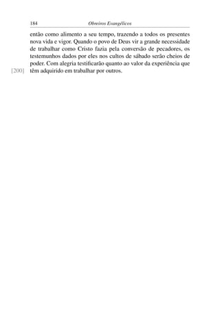 184                    Obreiros Evangélicos

      então como alimento a seu tempo, trazendo a todos os presentes
      nova vida e vigor. Quando o povo de Deus vir a grande necessidade
      de trabalhar como Cristo fazia pela conversão de pecadores, os
      testemunhos dados por eles nos cultos de sábado serão cheios de
      poder. Com alegria testiﬁcarão quanto ao valor da experiência que
[200] têm adquirido em trabalhar por outros.
 