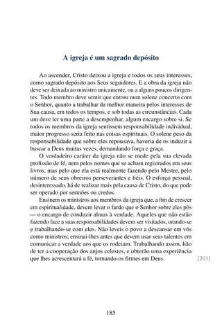 A igreja é um sagrado depósito

    Ao ascender, Cristo deixou a igreja e todos os seus interesses,
como sagrado depósito aos Seus seguidores. E a obra da igreja não
deve ser deixada ao ministro unicamente, ou a alguns poucos dirigen-
tes. Todo membro deve sentir que entrou num solene concerto com
o Senhor, quanto a trabalhar da melhor maneira pelos interesses de
Sua causa, em todos os tempos, e sob todas as circunstâncias. Cada
um deve ter uma parte a desempenhar, algum encargo sobre si. Se
todos os membros da igreja sentissem responsabilidade individual,
maior progresso seria feito nas coisas espirituais. O solene peso da
responsabilidade que sobre eles repousava, haveria de os induzir a
buscar a Deus muitas vezes, demandando força e graça.
    O verdadeiro caráter da igreja não se mede pela sua elevada
proﬁssão de fé, nem pelos nomes que se acham registrados em seus
livros, mas pelo que ela está realmente fazendo pelo Mestre, pelo
número de seus obreiros perseverantes e ﬁéis. O esforço pessoal,
desinteressado, há de realizar mais pela causa de Cristo, do que pode
ser operado por sermões ou credos.
    Ensinem os ministros aos membros da igreja que, a ﬁm de crescer
em espiritualidade, devem levar o fardo que o Senhor sobre eles pôs
— o encargo de conduzir almas à verdade. Aqueles que não estão
fazendo face a suas responsabilidades devem ser visitados, orando-se
e trabalhando-se com eles. Não leveis o povo a descansar em vós
como ministros; ensinai-lhes antes que devem usar seus talentos em
comunicar a verdade aos que os rodeiam. Trabalhando assim, hão
de ter a cooperação dos anjos celestes, e obterão uma experiência
que lhes acrescentará a fé, tornando-os ﬁrmes em Deus.                [201]




                               185
 