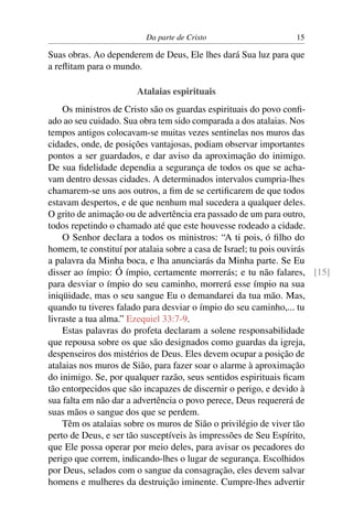 Da parte de Cristo                    15

Suas obras. Ao dependerem de Deus, Ele lhes dará Sua luz para que
a reﬂitam para o mundo.

                      Atalaias espirituais
    Os ministros de Cristo são os guardas espirituais do povo conﬁ-
ado ao seu cuidado. Sua obra tem sido comparada a dos atalaias. Nos
tempos antigos colocavam-se muitas vezes sentinelas nos muros das
cidades, onde, de posições vantajosas, podiam observar importantes
pontos a ser guardados, e dar aviso da aproximação do inimigo.
De sua ﬁdelidade dependia a segurança de todos os que se acha-
vam dentro dessas cidades. A determinados intervalos cumpria-lhes
chamarem-se uns aos outros, a ﬁm de se certiﬁcarem de que todos
estavam despertos, e de que nenhum mal sucedera a qualquer deles.
O grito de animação ou de advertência era passado de um para outro,
todos repetindo o chamado até que este houvesse rodeado a cidade.
    O Senhor declara a todos os ministros: “A ti pois, ó ﬁlho do
homem, te constituí por atalaia sobre a casa de Israel; tu pois ouvirás
a palavra da Minha boca, e lha anunciarás da Minha parte. Se Eu
disser ao ímpio: Ó ímpio, certamente morrerás; e tu não falares, [15]
para desviar o ímpio do seu caminho, morrerá esse ímpio na sua
iniqüidade, mas o seu sangue Eu o demandarei da tua mão. Mas,
quando tu tiveres falado para desviar o ímpio do seu caminho,... tu
livraste a tua alma.” Ezequiel 33:7-9.
    Estas palavras do profeta declaram a solene responsabilidade
que repousa sobre os que são designados como guardas da igreja,
despenseiros dos mistérios de Deus. Eles devem ocupar a posição de
atalaias nos muros de Sião, para fazer soar o alarme à aproximação
do inimigo. Se, por qualquer razão, seus sentidos espirituais ﬁcam
tão entorpecidos que são incapazes de discernir o perigo, e devido à
sua falta em não dar a advertência o povo perece, Deus requererá de
suas mãos o sangue dos que se perdem.
    Têm os atalaias sobre os muros de Sião o privilégio de viver tão
perto de Deus, e ser tão susceptíveis às impressões de Seu Espírito,
que Ele possa operar por meio deles, para avisar os pecadores do
perigo que correm, indicando-lhes o lugar de segurança. Escolhidos
por Deus, selados com o sangue da consagração, eles devem salvar
homens e mulheres da destruição iminente. Cumpre-lhes advertir
 