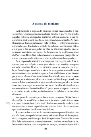 A esposa do ministro

          Antigamente a esposa do ministro sofria necessidades e per-
      seguições. Quando o marido padecia prisões e, por vezes, morte,
      aquelas nobres e abnegadas mulheres sofriam com ele, e sua re-
      compensa será igual à que há de ser concedida ao marido. As Sras.
      Boardman e Judson padeceram pela verdade — sofreram com seus
      companheiros. Em todo o sentido da palavra, sacriﬁcaram pátria
      e amigos, a ﬁm de os ajudar na obra de iluminar aqueles que se
      achavam assentados em trevas; de lhes revelar os mistérios ocultos
      da Palavra de Deus. Sua vida achava-se em constante perigo. Salvar
      almas era seu grande objetivo, e por ele sofriam de bom grado...
          Se a esposa do ministro o acompanha em viagens, não deve ir
      apenas para seu próprio prazer, para visitar e ser servida, mas para
      com ele trabalhar. Deve ter os mesmos interesses que ele em fazer
      bem. Convém que tenha boa vontade de acompanhar o marido, caso
      os cuidados da casa a não impeçam, e deve ajudá-lo em seus esforços
      para salvar almas. Com mansidão e humildade, mas todavia com
      conﬁança em si mesma, deve exercer no espírito dos que a rodeiam
      uma inﬂuência orientadora, desempenhando seu papel e levando
      sua cruz e encargos na reunião, em torno do altar de família e na
      conversação no círculo familiar. O povo assim o espera, e se essa
      expectativa se não realiza, mais da metade da inﬂuência do marido é
      destruída.
          A esposa do ministro pode fazer muito, se quiser. Se for dotada
      de espírito de sacrifício, e tiver amor às almas, poderá fazer com
[202] ele outro tanto de bem. Uma irmã obreira na causa da verdade pode
      compreender e tratar, especialmente entre as irmãs, de certos casos
      que se acham fora do alcance do ministro.
          Repousa sobre a esposa do ministro uma responsabilidade a que
      ela não deve, nem pode levianamente eximir-se. Deus há de requerer
      dela, com juros, o talento que lhe foi emprestado. Cumpre-lhe traba-
      lhar ﬁel e zelosamente, em conjunto com o marido, para salvar almas.
      Nunca deve insistir com seus próprios desejos, nem manifestar falta
                                      186
 