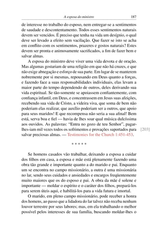 A esposa do ministro                   187

de interesse no trabalho do esposo, nem entregar-se a sentimentos
de saudade e descontentamento. Todos esses sentimentos naturais
devem ser vencidos. É preciso que tenha na vida um desígnio, o qual
deve ser levado a efeito sem vacilação. Que fazer se isto se acha
em conﬂito com os sentimentos, prazeres e gostos naturais? Estes
devem ser pronta e animosamente sacriﬁcados, a ﬁm de fazer bem e
salvar almas.
    A esposa do ministro deve viver uma vida devota e de oração.
Mas algumas gostariam de uma religião em que não há cruzes, e que
não exige abnegação e esforço de sua parte. Em lugar de se manterem
nobremente por si mesmas, repousando em Deus quanto a forças,
e fazendo face a suas responsabilidades individuais, elas levam a
maior parte do tempo dependendo de outros, deles derivando sua
vida espiritual. Se tão-somente se apoiassem conﬁantemente, com
conﬁança infantil, em Deus, e concentrassem em Jesus suas afeições,
recebendo sua vida de Cristo, a videira viva, que soma de bem não
poderiam elas realizar, que auxílio poderiam ser a outros, que apoio
para seus maridos! E que recompensa não seria a sua aﬁnal! Bem
está, serva boa e ﬁel — havia de lhes soar qual música dulcíssima
aos ouvidos. As palavras: “Entra no gozo de teu Senhor”, pagar-
lhes-iam mil vezes todos os sofrimentos e provações suportados para [203]
salvar preciosas almas. — Testimonies for the Church 1:451-453.

                             *****

    Se homens casados vão trabalhar, deixando a esposa a cuidar
dos ﬁlhos em casa, a esposa e mãe está plenamente fazendo uma
obra tão grande e importante quanto a do marido e pai. Enquanto
um se encontra no campo missionário, a outra é uma missionária
no lar, sendo seus cuidados e ansiedades e encargos freqüentemente
muito maiores que os do esposo e pai. A obra da mãe é solene e
importante — moldar o espírito e o caráter dos ﬁlhos, prepará-los
para serem úteis aqui, e habilitá-los para a vida futura e imortal.
    O marido, em pleno campo missionário, pode receber a honra
dos homens, ao passo que a lidadora do lar talvez não receba nenhum
louvor terrestre por seus labores; mas, em ela trabalhando o melhor
possível pelos interesses de sua família, buscando moldar-lhes o
 