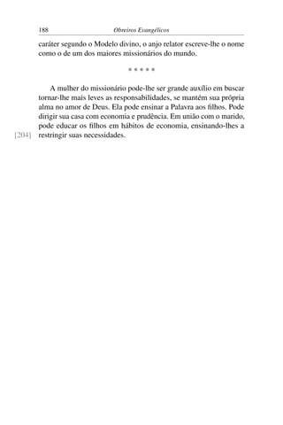 188                     Obreiros Evangélicos

       caráter segundo o Modelo divino, o anjo relator escreve-lhe o nome
       como o de um dos maiores missionários do mundo.

                                    *****

          A mulher do missionário pode-lhe ser grande auxílio em buscar
      tornar-lhe mais leves as responsabilidades, se mantém sua própria
      alma no amor de Deus. Ela pode ensinar a Palavra aos ﬁlhos. Pode
      dirigir sua casa com economia e prudência. Em união com o marido,
      pode educar os ﬁlhos em hábitos de economia, ensinando-lhes a
[204] restringir suas necessidades.
 