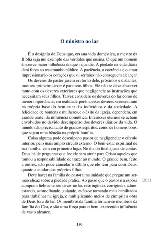 O ministro no lar

    É o desígnio de Deus que, em sua vida doméstica, o mestre da
Bíblia seja um exemplo das verdades que ensina. O que um homem
é, exerce maior inﬂuência do que o que diz. A piedade na vida diária
dará força ao testemunho público. A paciência, a coerência e o amor
impressionarão os corações que os sermões não conseguem alcançar.
    Os deveres do pastor jazem em torno dele, próximos e distantes;
mas seu primeiro dever é para seus ﬁlhos. Ele não se deve absorver
tanto com os deveres exteriores que negligencie as instruções que
necessitam seus ﬁlhos. Talvez considere os deveres do lar como de
menor importância; em realidade, porém, esses deveres se encontram
na própria base do bem-estar dos indivíduos e da sociedade. A
felicidade de homens e mulheres, e o êxito da igreja, dependem, em
grande parte, da inﬂuência doméstica. Interesses eternos se acham
envolvidos no devido desempenho dos deveres diários da vida. O
mundo não precisa tanto de grandes espíritos, como de homens bons,
que sejam uma bênção na própria família.
    Coisa alguma pode desculpar o pastor de negligenciar o círculo
interior, pelo mais amplo círculo externo. O bem-estar espiritual de
sua família, vem em primeiro lugar. No dia do ﬁnal ajuste de contas,
Deus há de perguntar que fez ele para atrair para Cristo aqueles que
tomou a responsabilidade de trazer ao mundo. O grande bem, feito
a outros, não pode cancelar o débito que ele tem para com Deus,
quanto a cuidar dos próprios ﬁlhos.
    Deve haver na família do pastor uma unidade que pregue um ser-
mão eﬁcaz sobre a piedade prática. Ao passo que o pastor e a esposa [205]
cumpram ﬁelmente seu dever no lar, restringindo, corrigindo, admo-
estando, aconselhando, guiando, estão-se tornando mais habilitados
para trabalhar na igreja, e multiplicando meios de cumprir a obra
de Deus fora do lar. Os membros da família tornam-se membros da
família do Céu, e são uma força para o bem, exercendo inﬂuência
de vasto alcance.

                              189
 