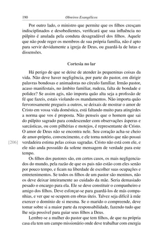 190                     Obreiros Evangélicos

           Por outro lado, o ministro que permite que os ﬁlhos cresçam
       indisciplinados e desobedientes, veriﬁcará que sua inﬂuência no
       púlpito é anulada pela conduta desagradável dos ﬁlhos. Aquele
       que não pode reger os membros de sua própria família, não é apto
       para servir devidamente a igreja de Deus, ou guardá-la de lutas e
       dissensões.

                                Cortesia no lar
          Há perigo de que se deixe de atender às pequeninas coisas da
      vida. Não deve haver negligência, por parte do pastor, em dirigir
      palavras bondosas e animadoras no círculo famíliar. Irmão pastor,
      acaso manifestais, no âmbito familiar, rudeza, falta de bondade e
      polidez? Se assim agis, não importa quão alta seja a proﬁssão de
      fé que fazeis, estais violando os mandamentos. Não importa quão
      fervorosamente pregueis a outros, se deixais de mostrar o amor de
      Cristo em vossa vida doméstica, está faltando muito para atingirdes
      a norma que vos é proposta. Não penseis que o homem que sai
      do púlpito sagrado para condescender com observações ásperas e
      sarcásticas, ou com pilhérias e motejos, é representante de Cristo.
      O amor de Deus não se encontra nele. Seu coração acha-se cheio
      de amor-próprio, convencimento, e ele torna notório que não possui
[206] verdadeira estima pelas coisas sagradas. Cristo não está com ele, e
      ele não anda possuído da solene mensagem de verdade para este
      tempo.
          Os ﬁlhos dos pastores são, em certos casos, os mais negligencia-
      dos do mundo, pela razão de que os pais não estão com eles senão
      por pouco tempo, e ﬁcam na liberdade de escolher suas ocupações e
      entretenimentos. Se todos os ﬁlhos de um pastor são meninos, não
      os deve deixar inteiramente ao cuidado da mãe. Seria demasiado
      pesado o encargo para ela. Ele se deve constituir o companheiro e
      amigo dos ﬁlhos. Deve esforçar-se para guardá-los de más compa-
      nhias, e ver que se ocupem em obras úteis. Talvez seja difícil à mãe
      exercer o domínio de si mesma. Se o marido o compreende, deve
      tomar sobre si a maior parte da responsabilidade, fazendo tudo que
      lhe seja possível para guiar seus ﬁlhos a Deus.
          Lembre-se a mulher do pastor que tem ﬁlhos, de que na própria
      casa ela tem um campo missionário onde deve trabalhar com energia
 