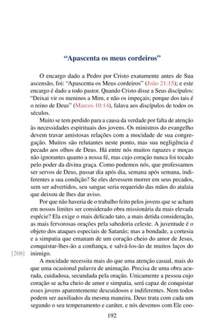 “Apascenta os meus cordeiros”

          O encargo dado a Pedro por Cristo exatamente antes de Sua
      ascensão, foi: “Apascenta os Meus cordeiros” (João 21:15); e este
      encargo é dado a todo pastor. Quando Cristo disse a Seus discípulos:
      “Deixai vir os meninos a Mim, e não os impeçais; porque dos tais é
      o reino de Deus” (Marcos 10:14), falava aos discípulos de todos os
      séculos.
          Muito se tem perdido para a causa da verdade por falta de atenção
      às necessidades espirituais dos jovens. Os ministros do evangelho
      devem travar amistosas relações com a mocidade de sua congre-
      gação. Muitos são relutantes neste ponto, mas sua negligência é
      pecado aos olhos de Deus. Há entre nós muitos rapazes e moças
      não ignorantes quanto a nossa fé, mas cujo coração nunca foi tocado
      pelo poder da divina graça. Como podemos nós, que professamos
      ser servos de Deus, passar dia após dia, semana após semana, indi-
      ferentes a sua condição? Se eles devessem morrer em seus pecados,
      sem ser advertidos, seu sangue seria requerido das mãos do atalaia
      que deixou de lhes dar aviso.
          Por que não haveria de o trabalho feito pelos jovens que se acham
      em nossos limites ser considerado obra missionária da mais elevada
      espécie? Ela exige o mais delicado tato, a mais detida consideração,
      as mais fervorosas orações pela sabedoria celeste. A juventude é o
      objeto dos ataques especiais de Satanás; mas a bondade, a cortesia
      e a simpatia que emanam de um coração cheio do amor de Jesus,
      conquistar-lhes-ão a conﬁança, e salvá-los-ão de muitos laços do
[208] inimigo.
          A mocidade necessita mais do que uma atenção casual, mais do
      que uma ocasional palavra de animação. Precisa de uma obra acu-
      rada, cuidadosa, secundada pela oração. Unicamente a pessoa cujo
      coração se acha cheio de amor e simpatia, será capaz de conquistar
      esses jovens aparentemente descuidosos e indiferentes. Nem todos
      podem ser auxiliados da mesma maneira. Deus trata com cada um
      segundo o seu temperamento e caráter, e nós devemos com Ele coo-
                                       192
 