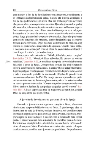 194                      Obreiros Evangélicos

      este mundo, a ﬁm de Se familiarizar com a fraqueza, o sofrimento e
      as tentações da humanidade caída. Baixou até a nossa condição, a
      ﬁm de nos poder elevar. Em nossa obra em prol dos jovens, devemos
      chegar até eles, se os queremos auxiliar. Quando jovens discípulos
      são vencidos pela tentação, não os tratem os mais velhos em experi-
      ência com aspereza, nem olhem com indiferença os seus esforços.
      Lembrai-vos de que vós mesmos tendes manifestado muitas vezes
      pouca força para resistir ao poder do tentador. Sede tão pacientes
      com esses cordeiros do rebanho, como desejaríeis que os outros
      fossem para convosco. Deus nos tem constituído de maneira que
      mesmo os mais fortes, necessitam de simpatia. Quanto mais, então,
      a necessitam as crianças! Um só olhar de compaixão acalmará e
      dará forças à tentada e prcvada criança.
          Jesus pede a todo extraviado: “Dá-Me, ﬁlho Meu, o teu coração.”
      Provérbios 23:26. “Voltai, ó ﬁlhos rebeldes, Eu curarei as vossas
[210] rebeliões.” Jeremias 3:22. A mocidade não pode ser verdadeiramente
      feliz sem o amor de Jesus. Com piedosa ternura Ele está esperando
      ouvir a conﬁssão dos extraviados, e aceitar-lhes o arrependimento.
      Espera qualquer retribuição em reconhecimento da parte deles, como
      a mãe o sorriso de gratidão de seu amado ﬁlhinho. O grande Deus
      nos ensina a chamar-Lhe Pai. Ele deseja que compreendamos quão
      ansiosa e ternamente Seu coração se compadece de nós em todas
      as nossas provas e tentações. “Como um pai se compadece de seus
      ﬁlhos, assim o Senhor Se compadece daqueles que O temem.” Sal-
      mos 103:13. Mais depressa a mãe se esqueceria de seu ﬁlho, do que
      Deus de uma alma que nEle conﬁa.

             A juventude deve fazer sua parte na obra da igreja
           Havendo a juventude entregado o coração a Deus, não cessa
       ainda nossa responsabilidade em seu favor. É preciso que eles se
       interessem na obra do Senhor, e sejam levados a ver que Ele espera
       que façam alguma coisa para que Sua causa avance. Não basta mos-
       trar quanto se precisa fazer, e insistir com a mocidade para tomar
       parte. É mister ensinar-lhes a maneira de trabalhar para o Mestre.
       Exercitá-los, discipliná-los, adestrá-los nos melhores métodos de
       atrair almas para Cristo. Ensinai-os a experimentar, quieta e despre-
       tensiosamente, auxiliar seus jovens companheiros. Disponham-se
 