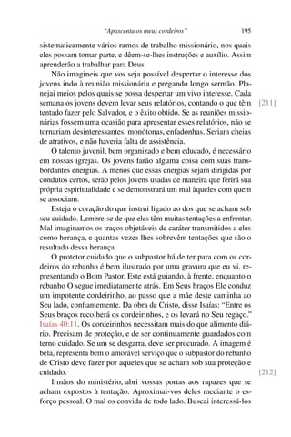 “Apascenta os meus cordeiros”              195

sistematicamente vários ramos de trabalho missionário, nos quais
eles possam tomar parte, e dêem-se-lhes instruções e auxílio. Assim
aprenderão a trabalhar para Deus.
    Não imagineis que vos seja possível despertar o interesse dos
jovens indo à reunião missionária e pregando longo sermão. Pla-
nejai meios pelos quais se possa despertar um vivo interesse. Cada
semana os jovens devem levar seus relatórios, contando o que têm [211]
tentado fazer pelo Salvador, e o êxito obtido. Se as reuniões missio-
nárias fossem uma ocasião para apresentar esses relatórios, não se
tornariam desinteressantes, monótonas, enfadonhas. Seriam cheias
de atrativos, e não haveria falta de assistência.
    O talento juvenil, bem organizado e bem educado, é necessário
em nossas igrejas. Os jovens farão alguma coisa com suas trans-
bordantes energias. A menos que essas energias sejam dirigidas por
condutos certos, serão pelos jovens usadas de maneira que ferirá sua
própria espiritualidade e se demonstrará um mal àqueles com quem
se associam.
    Esteja o coração do que instrui ligado ao dos que se acham sob
seu cuidado. Lembre-se de que eles têm muitas tentações a enfrentar.
Mal imaginamos os traços objetáveis de caráter transmitidos a eles
como herança, e quantas vezes lhes sobrevêm tentações que são o
resultado dessa herança.
    O protetor cuidado que o subpastor há de ter para com os cor-
deiros do rebanho é bem ilustrado por uma gravura que eu vi, re-
presentando o Bom Pastor. Este está guiando, à frente, enquanto o
rebanho O segue imediatamente atrás. Em Seus braços Ele conduz
um impotente cordeirinho, ao passo que a mãe deste caminha ao
Seu lado, conﬁantemente. Da obra de Cristo, disse Isaías: “Entre os
Seus braços recolherá os cordeirinhos, e os levará no Seu regaço.”
Isaías 40:11. Os cordeirinhos necessitam mais do que alimento diá-
rio. Precisam de proteção, e de ser continuamente guardados com
terno cuidado. Se um se desgarra, deve ser procurado. A imagem é
bela, representa bem o amorável serviço que o subpastor do rebanho
de Cristo deve fazer por aqueles que se acham sob sua proteção e
cuidado.                                                              [212]
    Irmãos do ministério, abri vossas portas aos rapazes que se
acham expostos à tentação. Aproximai-vos deles mediante o es-
forço pessoal. O mal os convida de todo lado. Buscai interessá-los
 