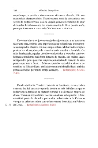 196                      Obreiros Evangélicos

       naquilo que os auxilie a viverem uma vida mais elevada. Não vos
       mantenhais afastados deles. Trazei-os para junto de vossa mesa, nos
       serões da noite; convidai-os a se unirem convosco em torno do altar
       de família. Lembremo-nos das reivindicações de Deus quanto a nós,
       para que tornemos a vereda do Céu luminosa e atrativa.

                                     *****

           Devemos educar os jovens em ajudar a juventude; e ao buscarem
       fazer esta obra, obterão uma experiência que os habilitará a tornarem-
       se consagrados obreiros em mais ampla esfera. Milhares de corações
       podem ser alcançados pela maneira mais simples e humilde. Os
       mais intelectuais, aqueles que são considerados e louvados como os
       homens e mulheres mais bem dotados do mundo, são muitas vezes
       refrigerados pelas palavras simples e emanadas do coração de uma
       pessoa que ama a Deus. ... Mas a expressão verdadeira, sincera, de
       um ﬁlho ou ﬁlha de Deus, emitida com natural simplicidade, abrirá a
       porta a corações por muito tempo cerrados. — Testemunhos Seletos
       2:402.

                                     *****

          Desde a infância, Timóteo conhecia as Escrituras; e esse conhe-
      cimento lhe foi uma salvaguarda contra as más inﬂuências que o
      rodeavam e a tentação de preferir o prazer e a satisfação própria ao
      dever. Todos os nossos ﬁlhos necessitam dessa salvaguarda; e deve
      constituir parte da obra dos pais e dos embaixadores de Cristo, o
      ver que as crianças sejam convenientemente instruídas na Palavra
[213] de Deus. — Testemunhos Seletos 1:258.
 