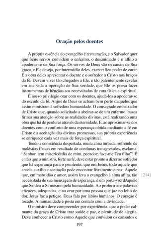 Oração pelos doentes

    A própria essência do evangelho é restauração, e o Salvador quer
que Seus servos convidem o enfermo, o desanimado e o aﬂito a
apoderar-se de Sua força. Os servos de Deus são os canais de Sua
graça, e Ele deseja, por intermédio deles, exercer Seu poder de curar.
É a obra deles apresentar o doente e o sofredor a Cristo nos braços
da fé. Devem viver tão chegados a Ele, e tão patentemente revelar
em sua vida a operação de Sua verdade, que Ele os possa fazer
instrumentos de bênçãos aos necessitados de cura física e espiritual.
    É nosso privilégio orar com os doentes, ajudá-los a apoderar-se
do escudo da fé. Anjos de Deus se acham bem perto daqueles que
assim ministram à sofredora humanidade. O consagrado embaixador
de Cristo que, quando solicitado a abeirar-se de um enfermo, busca
ﬁrmar sua atenção sobre as realidades divinas, está realizando uma
obra que há de perdurar através da eternidade. E, ao aproximar-se dos
doentes com o conforto de uma esperança obtida mediante a fé em
Cristo e a aceitação das divinas promessas, sua própria experiência
se enriquece cada vez mais de força espiritual.
    Tendo a consciência despertada, muita alma turbada, sofrendo de
moléstias físicas em resultado de contínuas transgressões, exclama:
“Senhor, tem misericórdia de mim, pecador; faze-me Teu ﬁlho”! É
então que o ministro, forte na fé, deve estar pronto a dizer ao sofredor
que há esperança para o penitente; que em Jesus, todo aquele que
anseia auxílio e aceitação pode encontrar livramento e paz. Aquele
que, em mansidão e amor, assim leva o evangelho à alma aﬂita, tão [214]
necessitada de sua mensagem de esperança, é um porta-voz dAquele
que Se deu a Si mesmo pela humanidade. Ao proferir ele palavras
eﬁcazes, adequadas, e ao orar por uma pessoa que jaz no leito de
dor, Jesus faz a petição. Deus fala por lábios humanos. O coração é
tocado. A humanidade é posta em contato com a divindade.
    O ministro deve compreender por experiência, que o poder cal-
mante da graça de Cristo traz saúde e paz, e plenitude de alegria.
Deve conhecer a Cristo como Aquele que convidou os cansados e
                              197
 