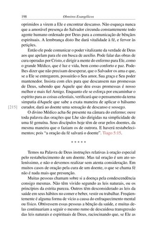 198                      Obreiros Evangélicos

      oprimidos a virem a Ele e encontrar descanso. Não esqueça nunca
      que a amorável presença do Salvador circunda constantemente todo
      agente humano ordenado por Deus para a comunicação de bênçãos
      espirituais. A lembrança disto lhe dará vitalidade à fé, e fervor às
      petições.
          Então ele pode comunicar o poder vitalizante da verdade de Deus
      aos que apelam para ele em busca de auxílio. Pode falar das obras de
      cura operadas por Cristo, e dirigir a mente do enfermo para Ele, como
      o grande Médico, que é luz e vida, bem como conforto e paz. Pode-
      lhes dizer que não precisam desesperar, que o Salvador os ama e que,
      se a Ele se entregarem, possuirão o Seu amor, Sua graça e Seu poder
      mantenedor. Insista com eles para que descansem nas promessas
      de Deus, sabendo que Aquele que deu essas promessas é nosso
      melhor e mais ﬁel Amigo. Enquanto ele se esforça por encaminhar o
      espírito para as coisas celestiais, veriﬁcará que o pensamento da terna
      simpatia dAquele que sabe a exata maneira de aplicar o bálsamo
[215] curador, dará ao doente uma sensação de descanso e sossego.
          O divino Médico acha-Se presente na câmara do enfermo; ouve
      toda palavra das orações que Lhe são dirigidas na simplicidade de
      uma fé genuína. Seus discípulos hoje têm de orar pelos doentes, da
      mesma maneira que o faziam os de outrora. E haverá restabeleci-
      mentos; pois “a oração da fé salvará o doente”. Tiago 5:15.

                                      *****

            Temos na Palavra de Deus instruções relativas à oração especial
        pelo restabelecimento de um doente. Mas tal oração é um ato so-
        leníssimo, e não o devemos realizar sem atenta consideração. Em
        muitos casos de oração pela cura de um doente, o que se chama fé
        não é nada mais que presunção.
            Muitas pessoas chamam sobre si a doença pela condescendência
        consigo mesmas. Não têm vivido segundo as leis naturais, ou os
        princípios da estrita pureza. Outros têm desconsiderado as leis da
        saúde em seus hábitos no comer e beber, vestir ou trabalhar. Freqüen-
        temente é alguma forma de vício a causa do enfraquecimento mental
        ou físico. Obtivessem essas pessoas a bênção da saúde, e muitas de-
        las continuariam a seguir o mesmo rumo de descuidosa transgressão
        das leis naturais e espirituais de Deus, raciocinando que, se Ele as
 