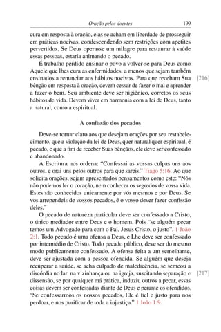 Oração pelos doentes                   199

cura em resposta à oração, elas se acham em liberdade de prosseguir
em práticas nocivas, condescendendo sem restrições com apetites
pervertidos. Se Deus operasse um milagre para restaurar à saúde
essas pessoas, estaria animando o pecado.
    É trabalho perdido ensinar o povo a volver-se para Deus como
Aquele que lhes cura as enfermidades, a menos que sejam também
ensinados a renunciar aos hábitos nocivos. Para que recebam Sua [216]
bênção em resposta à oração, devem cessar de fazer o mal e aprender
a fazer o bem. Seu ambiente deve ser higiênico, corretos os seus
hábitos de vida. Devem viver em harmonia com a lei de Deus, tanto
a natural, como a espiritual.

                    A conﬁssão dos pecados
    Deve-se tornar claro aos que desejam orações por seu restabele-
cimento, que a violação da lei de Deus, quer natural quer espiritual, é
pecado, e que a ﬁm de receber Suas bênçãos, ele deve ser confessado
e abandonado.
    A Escritura nos ordena: “Confessai as vossas culpas uns aos
outros, e orai uns pelos outros para que sareis.” Tiago 5:16. Ao que
solicita orações, sejam apresentados pensamentos como este: “Nós
não podemos ler o coração, nem conhecer os segredos de vossa vida.
Estes são conhecidos unicamente por vós mesmos e por Deus. Se
vos arrependeis de vossos pecados, é o vosso dever fazer conﬁssão
deles.”
    O pecado de natureza particular deve ser confessado a Cristo,
o único mediador entre Deus e o homem. Pois “se alguém pecar
temos um Advogado para com o Pai, Jesus Cristo, o justo”. 1 João
2:1. Todo pecado é uma ofensa a Deus, e Lhe deve ser confessado
por intermédio de Cristo. Todo pecado público, deve ser do mesmo
modo publicamente confessado. A ofensa feita a um semelhante,
deve ser ajustada com a pessoa ofendida. Se alguém que deseja
recuperar a saúde, se acha culpado de maledicência, se semeou a
discórdia no lar, na vizinhança ou na igreja, suscitando separação e [217]
dissensão, se por qualquer má prática, induziu outros a pecar, essas
coisas devem ser confessadas diante de Deus e perante os ofendidos.
“Se confessarmos os nossos pecados, Ele é ﬁel e justo para nos
perdoar, e nos puriﬁcar de toda a injustiça.” 1 João 1:9.
 