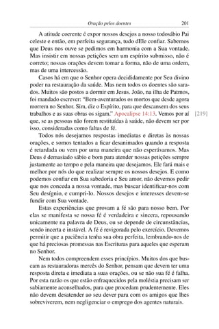 Oração pelos doentes                   201

    A atitude coerente é expor nossos desejos a nosso todosábio Pai
celeste e então, em perfeita segurança, tudo dEle conﬁar. Sabemos
que Deus nos ouve se pedimos em harmonia com a Sua vontade.
Mas insistir em nossas petições sem um espírito submisso, não é
correto; nossas orações devem tomar a forma, não de uma ordem,
mas de uma intercessão.
    Casos há em que o Senhor opera decididamente por Seu divino
poder na restauração da saúde. Mas nem todos os doentes são sara-
dos. Muitos são postos a dormir em Jesus. João, na ilha de Patmos,
foi mandado escrever: “Bem-aventurados os mortos que desde agora
morrem no Senhor. Sim, diz o Espírito, para que descansem dos seus
trabalhos e as suas obras os sigam.” Apocalipse 14:13. Vemos por aí [219]
que, se as pessoas não forem restituídas à saúde, não devem ser por
isso, consideradas como faltas de fé.
    Todos nós desejamos respostas imediatas e diretas às nossas
orações, e somos tentados a ﬁcar desanimados quando a resposta
é retardada ou vem por uma maneira que não esperávamos. Mas
Deus é demasiado sábio e bom para atender nossas petições sempre
justamente ao tempo e pela maneira que desejamos. Ele fará mais e
melhor por nós do que realizar sempre os nossos desejos. E como
podemos conﬁar em Sua sabedoria e Seu amor, não devemos pedir
que nos conceda a nossa vontade, mas buscar identiﬁcar-nos com
Seu desígnio, e cumpri-lo. Nossos desejos e interesses devem-se
fundir com Sua vontade.
    Estas experiências que provam a fé são para nosso bem. Por
elas se manifesta se nossa fé é verdadeira e sincera, repousando
unicamente na palavra de Deus, ou se depende de circunstâncias,
sendo incerta e instável. A fé é revigorada pelo exercício. Devemos
permitir que a paciência tenha sua obra perfeita, lembrando-nos de
que há preciosas promessas nas Escrituras para aqueles que esperam
no Senhor.
    Nem todos compreendem esses princípios. Muitos dos que bus-
cam as restauradoras mercês do Senhor, pensam que devem ter uma
resposta direta e imediata a suas orações, ou se não sua fé é falha.
Por esta razão os que estão enfraquecidos pela moléstia precisam ser
sabiamente aconselhados, para que procedam prudentemente. Eles
não devem desatender ao seu dever para com os amigos que lhes
sobreviverem, nem negligenciar o emprego dos agentes naturais.
 