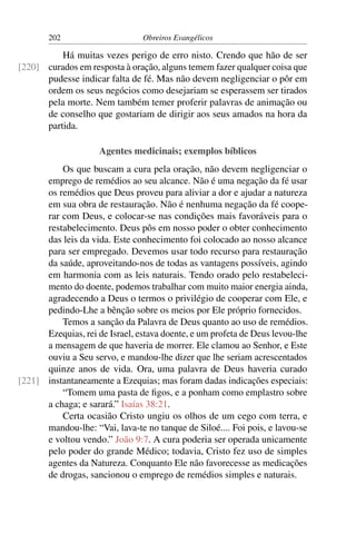 202                      Obreiros Evangélicos

          Há muitas vezes perigo de erro nisto. Crendo que hão de ser
[220] curados em resposta à oração, alguns temem fazer qualquer coisa que
      pudesse indicar falta de fé. Mas não devem negligenciar o pôr em
      ordem os seus negócios como desejariam se esperassem ser tirados
      pela morte. Nem também temer proferir palavras de animação ou
      de conselho que gostariam de dirigir aos seus amados na hora da
      partida.

                     Agentes medicinais; exemplos bíblicos
          Os que buscam a cura pela oração, não devem negligenciar o
      emprego de remédios ao seu alcance. Não é uma negação da fé usar
      os remédios que Deus proveu para aliviar a dor e ajudar a natureza
      em sua obra de restauração. Não é nenhuma negação da fé coope-
      rar com Deus, e colocar-se nas condições mais favoráveis para o
      restabelecimento. Deus pôs em nosso poder o obter conhecimento
      das leis da vida. Este conhecimento foi colocado ao nosso alcance
      para ser empregado. Devemos usar todo recurso para restauração
      da saúde, aproveitando-nos de todas as vantagens possíveis, agindo
      em harmonia com as leis naturais. Tendo orado pelo restabeleci-
      mento do doente, podemos trabalhar com muito maior energia ainda,
      agradecendo a Deus o termos o privilégio de cooperar com Ele, e
      pedindo-Lhe a bênção sobre os meios por Ele próprio fornecidos.
          Temos a sanção da Palavra de Deus quanto ao uso de remédios.
      Ezequias, rei de Israel, estava doente, e um profeta de Deus levou-lhe
      a mensagem de que haveria de morrer. Ele clamou ao Senhor, e Este
      ouviu a Seu servo, e mandou-lhe dizer que lhe seriam acrescentados
      quinze anos de vida. Ora, uma palavra de Deus haveria curado
[221] instantaneamente a Ezequias; mas foram dadas indicações especiais:
          “Tomem uma pasta de ﬁgos, e a ponham como emplastro sobre
      a chaga; e sarará.” Isaías 38:21.
          Certa ocasião Cristo ungiu os olhos de um cego com terra, e
      mandou-lhe: “Vai, lava-te no tanque de Siloé.... Foi pois, e lavou-se
      e voltou vendo.” João 9:7. A cura poderia ser operada unicamente
      pelo poder do grande Médico; todavia, Cristo fez uso de simples
      agentes da Natureza. Conquanto Ele não favorecesse as medicações
      de drogas, sancionou o emprego de remédios simples e naturais.
 
