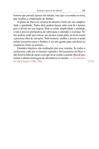 Ensinar o povo a ser liberal              205

homem que possuía apenas um talento, mas que o escondeu na terra,
que recebeu a condenação do Senhor.
    O plano de Deus no sistema do dízimo é belo em sua simplici-
dade e igualdade. Todos dele podem lançar mão com fé e ânimo,
pois é divino em sua origem. Nele se reúne simplicidade e utilidade,
e não é preciso profundeza de saber para o entender e executar. To-
dos podem sentir que está ao seu alcance tomar parte no levar avante
a preciosa obra de salvação. Todo homem, mulher e jovem se pode
tornar tesoureiro para o Senhor, e ser um agente para satisfazer às
exigências feitas ao tesouro. ...
    Grandes objetivos são realizados por esse sistema. Se todos o
aceitassem, cada um se tornaria vigilante e ﬁel tesoureiro de Deus; e
não haveria falta de meios com que levar avante a grande obra de pro-
clamar a última mensagem de advertência ao mundo. — Testimonies
for the Church 3:388, 389.                                            [224]
 