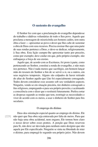 O sustento do evangelho

           O Senhor fez com que a proclamação do evangelho dependesse
       do trabalho e dádivas voluntárias de todo o Seu povo. Aquele que
       proclama a mensagem de misericórdia aos homens caídos, tem outra
       obra a fazer — apresentar ao povo o dever que lhes cabe de sustentar
       a obra de Deus com seus recursos. Precisa ensinar-lhes que uma parte
       de suas rendas pertence a Deus, e deve-se dedicar, religiosamente,
       à Sua obra. Esta lição cumpre-lhe apresentar tanto por preceito,
       como por exemplo; deve cuidar em que, pelo próprio exemplo, não
       enfraqueça a força de seu ensino.
           Aquilo que, de acordo com as Escrituras, foi posto à parte, como
       pertencendo ao Senhor, constitui a renda do evangelho, e não mais
       nos pertence. Não é nada menos que sacrilégio, um homem lançar
       mão do tesouro do Senhor a ﬁm de se servir a si, ou a outros, em
       seus negócios temporais. Alguns são culpados de haver retirado
       do altar do Senhor aquilo que Lhe foi especialmente consagrado.
       Todos devem considerar esse assunto sob seu verdadeiro aspecto.
       Ninguém, vendo-se em situação precária, tire dinheiro consagrado a
       ﬁns religiosos, empregando-o para seu próprio proveito, e acalmando
       a consciência com o dizer que o restituirá futuramente. Preﬁra cortar
       as despesas segundo as rendas que tem, restringir as necessidades e
       viver de acordo com os meios, a usar o dinheiro do Senhor para ﬁns
       seculares.

                             O emprego do dízimo
          Deus deu orientação especial quanto ao emprego do dízimo. Ele
[225] não quer que Sua obra seja entravada por falta de meios. Para que
      não haja uma obra acidental, nem engano, Ele tornou bem claro
      o nosso dever sobre esses pontos. A porção que Deus reservou
      para Si, não deve ser desviada para nenhum outro desígnio que não
      aquele por Ele especiﬁcado. Ninguém se sinta na liberdade de reter
      o dízimo, para empregá-lo segundo seu próprio juízo. Não devem

                                       206
 